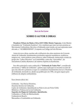 2
RRaaiizz ddee PPaaii GGuuiinnéé
SSOOBBRREE OO AAUUTTOORR EE OOBBRRAASS
Woodrow Wilson da Matta e Silva (1917-1988), Mestre Yapacany. Grão-Mestre
e fundador da “Umbanda Esotérica”, foi o médium que mais serviços prestou ao
Movimento Umbandista. Revelou a Umbanda como sendo, em sua expressão mais
elevada, o “AUMBHANDAN”, Conjunto ou Código de Leis Divinas.
Autor de nove obras, escritas sob a influencia dos altos mentores da Corrente
Astral de Umbanda, fundamentou profundos aspectos metafísicos, esotéricos,
mágicos etc., tanto práticos como teóricos, sobre Umbanda, destacando-a tanto do
grupo dos “cultos africanos” ou Candomblés, como das “macumbas”, do
sincretismo Católico Romano e do sistema Espírita ou Kardecista.
Sua obra principal e mais conhecida é “Umbanda de Todos Nós”, considerada
até mesmo a “bíblia da Umbanda”, epíteto cuja explicação se encontra no fato de
que esta obra foi a primeira a expor os verdadeiros fundamentos da Lei e Doutrina
de Umbanda, tornando-se, desde sua publicação em 1956, um guia seguro para
milhares de adeptos umbandistas.
Suas demais obras são:
Umbanda – Sua Eterna Doutrina,
Doutrina Secreta da Umbanda,
Lições de Umbanda e Quimbanda na Palavra de um Preto-Velho
Mistérios e Práticas da Lei de Umbanda,
Segredos da Magia de Umbanda e Quimbanda,
Umbanda e o Poder da Mediunidade,
Umbanda do Brasil e
Macumbas e Candomblés na Umbanda.
 