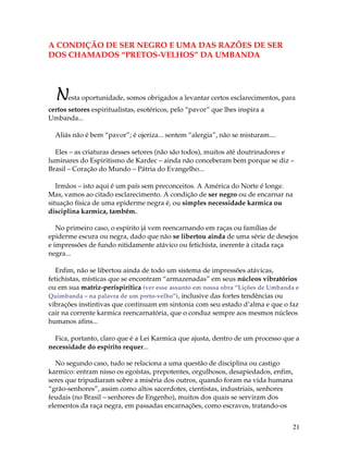 21
A CONDIÇÃO DE SER NEGRO E UMA DAS RAZÕES DE SER
DOS CHAMADOS “PRETOS-VELHOS” DA UMBANDA
Nesta oportunidade, somos obrigados a levantar certos esclarecimentos, para
certos setores espiritualistas, esotéricos, pelo “pavor” que lhes inspira a
Umbanda...
Aliás não é bem “pavor”; é ojeriza... sentem “alergia”, não se misturam....
Eles – as criaturas desses setores (não são todos), muitos até doutrinadores e
luminares do Espiritismo de Kardec – ainda não conceberam bem porque se diz –
Brasil – Coração do Mundo – Pátria do Evangelho...
Irmãos – isto aqui é um país sem preconceitos. A América do Norte é longe.
Mas, vamos ao citado esclarecimento. A condição de ser negro ou de encarnar na
situação física de uma epiderme negra é, ou simples necessidade karmica ou
disciplina karmica, também.
No primeiro caso, o espírito já vem reencarnando em raças ou famílias de
epiderme escura ou negra, dado que não se libertou ainda de uma série de desejos
e impressões de fundo nitidamente atávico ou fetichista, inerente à citada raça
negra...
Enfim, não se libertou ainda de todo um sistema de impressões atávicas,
fetichistas, místicas que se encontram “armazenadas” em seus núcleos vibratórios
ou em sua matriz-períspirítica (ver esse assunto em nossa obra “Lições de Umbanda e
Quimbanda – na palavra de um preto-velho”), inclusive das fortes tendências ou
vibrações instintivas que continuam em sintonia com seu estado d’alma e que o faz
cair na corrente karmica reencarnatória, que o conduz sempre aos mesmos núcleos
humanos afins...
Fica, portanto, claro que é a Lei Karmica que ajusta, dentro de um processo que a
necessidade do espírito requer...
No segundo caso, tudo se relaciona a uma questão de disciplina ou castigo
karmico: entram nisso os egoístas, prepotentes, orgulhosos, desapiedados, enfim,
seres que tripudiaram sobre a miséria dos outros, quando foram na vida humana
“grão-senhores”, assim como altos sacerdotes, cientistas, industriais, senhores
feudais (no Brasil – senhores de Engenho), muitos dos quais se serviram dos
elementos da raça negra, em passadas encarnações, como escravos, tratando-os
 