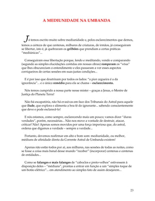 23
A MEDIUNIDADE NA UMBANDA
Já temos escrito muito sobre mediunidade e, pelos esclarecimentos que demos,
temos a certeza de que centenas, milhares de criaturas, de irmãos, já conseguiram
se libertar, isto é, já quebraram os grilhões que prendiam a certas práticas
“mediúnicas”...
Conseguiram essa libertação porque, lendo e meditando, vendo e comparando
(segundo as simples elucidações contidas em nossas obras) romperam os “véus”
que lhes obscureciam o entendimento e eles passaram a ver esses aspectos
corriqueiros de certas sessões em suas justas condições...
E é por isso que doutrinam por todos os lados: “a pior cegueira é a da
ignorância”... e o único remédio para ela se chama – esclarecimento.
Nós temos cumprido a nossa parte nesse mister – graças a Jesus, o Mestre de
Justiça do Planeta Terra!
Não há escapatória, não há evasivas em face dos Tribunais do Astral para aquele
que ilude, que explora e alimenta a boa fé do ignorante... sabendo conscientemente
que deve e pode esclarecê-lo!
E nós estamos, como sempre, esclarecendo mais um pouco; vamos dizer “duras
verdades”, porém, necessárias... Não nos move a vontade de destruir, atacar,
criticar! Não! Apenas somos movidos por uma força imperiosa que, do astral,
ordena que digamos a verdade – sempre a verdade...
Portanto, devemos reafirmar em alto e bom som: mediunidade, ou melhor,
médiuns de afinidade direta da Corrente Astral de Umbanda existem!
Apenas não estão todos por aí, aos milhares, nas sessões de todas as noites, como
se fosse a coisa mais banal desse mundo “receber” (incorporar) centenas e centenas
de entidades...
Como se falanges e mais falanges de “caboclos e preto-velhos” estivessem à
disposição deles – “médiuns”, prontas a entrar em função a um “simples toque de
um botão elétrico”... em atendimento ao simples fato de assim desejarem...
 