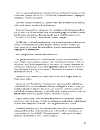 24
Como se as condições reinantes na maioria dessas sessões estivessem de acordo,
em sintonia, para que, dentro da Lei de afinidade, eles encontrassem campo para
os legítimos contatos mediúnicos!
Dissemos acima que médiuns da Corrente Astral de Umbanda existem, mas não
estão por aí, assim... às ordens de qualquer um...
É impossível que outros – não apenas nós – ainda não se tenham apercebido de
que, há anos, já se fez sentir sobre todos os ambientes que praticam ou invocam as
manifestações mediúnicas, a força de uma lei que, já em 1956, em nossa obra
“Umbanda de Todos Nós”, denominamos como de retração!
Sim! Houve e continua havendo grande retração dos fenômenos mediúnicos ou
espíritas propriamente ditos, sobre dezenas, centenas talvez de criaturas que
portavam, de berço, o dom da mediunidade e apenas estavam aguardando o
tempo justo do desabrochar!
Mas – porque isso aconteceu e está acontecendo? ...
Ora, porque mercantilizaram a mediunidade, expuseram-na nos balcões dos
mais variados e inconfessáveis interesses e dos mais tortuosos desejos e, não é só:
expuseram os médiuns inexperientes em panoramas de vaidosas encenações, de
tais humanas atrações que, os que não baquearam, caindo de vez, envolveram-se
tanto e tanto que acabaram a “ver navios”... ficaram sós, sem assistência de seus
protetores que foram ... “oló”...
Dizem que essas coisas todas e outras mais são sinais dos tempos, males da
época, fim de ciclo!...
Cremos que sim! No entanto, precisamos fazer algo mais, todos, trabalhando,
combatendo, doutrinando em benefício dos que ainda podem se salvar e dos que
ainda não caíram nos abismos das quedas, dos fracassos. Lancemos, enfim, um
brado de alerta nos predispostos... e, particularmente, aos que andam em busca do
caminho certo e que “não querem comprar nem vender ilusões”...
Porque, em qualquer Tenda de Umbanda onde houver sinceridade, limpeza
moral etc., é possível, é quase certo, ter a assistência desses humildes trabalhadores
da seara do Cristo-Jesus – chamados “caboclos, pretos-velhos e crianças”...
Para isso é necessário que criem as condições indispensáveis a suas presenças!
Porque, mediunidade é sublime missão, é luz redentora! É ter humildade, é ter
compreensão, é ter simplicidade! Não queremos dizer, assim, que todos sejam
perfeitos! Não! Perfeito só o Pai – como disse Jesus...
 
