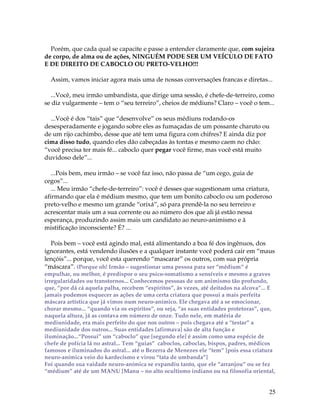 25
Porém, que cada qual se capacite e passe a entender claramente que, com sujeira
de corpo, de alma ou de ações, NINGUÉM PODE SER UM VEÍCULO DE FATO
E DE DIREITO DE CABOCLO OU PRETO-VELHO!!!
Assim, vamos iniciar agora mais uma de nossas conversações francas e diretas...
...Você, meu irmão umbandista, que dirige uma sessão, é chefe-de-terreiro, como
se diz vulgarmente – tem o “seu terreiro”, cheios de médiuns? Claro – você o tem...
...Você é dos “tais” que “desenvolve” os seus médiuns rodando-os
desesperadamente e jogando sobre eles as fumaçadas de um possante charuto ou
de um rijo cachimbo, desse que até tem uma figura com chifres? E ainda diz por
cima disso tudo, quando eles dão cabeçadas às tontas e mesmo caem no chão:
“você precisa ter mais fé... caboclo quer pegar você firme, mas você está muito
duvidoso dele”...
...Pois bem, meu irmão – se você faz isso, não passa de “um cego, guia de
cegos”...
... Meu irmão “chefe-de-terreiro”: você é desses que sugestionam uma criatura,
afirmando que ela é médium mesmo, que tem um bonito caboclo ou um poderoso
preto-velho e mesmo um grande “orixá”, só para prendê-la no seu terreiro e
acrescentar mais um a sua corrente ou ao número dos que ali já estão nessa
esperança, produzindo assim mais um candidato ao neuro-animismo e à
mistificação inconsciente? É? ...
Pois bem – você está agindo mal, está alimentando a boa fé dos ingênuos, dos
ignorantes, está vendendo ilusões e a qualquer instante você poderá cair em “maus
lençóis”... porque, você esta querendo “mascarar” os outros, com sua própria
“máscara”. (Porque oh! Irmão – sugestionar uma pessoa para ser “médium” é
empulhar, ou melhor, é predispor o seu psico-somatismo a sensíveis e mesmo a graves
irregularidades ou transtornos... Conhecemos pessoas de um animismo tão profundo,
que, “por dá cá aquela palha, recebem “espíritos”, às vezes, até deitados na alcova”... E
jamais podemos esquecer as ações de uma certa criatura que possui a mais perfeita
máscara artística que já vimos num neuro-anímico. Ele chegava até a se emocionar,
chorar mesmo... “quando via os espíritos”, ou seja, “as suas entidades protetoras”, que,
naquela altura, já as contava em número de onze. Tudo nele, em matéria de
mediunidade, era mais perfeito do que nos outros – pois chegava até a “testar” a
mediunidade dos outros... Suas entidades [afirmava] são de alta função e
iluminação...“Possui” um “caboclo” que [segundo ele] é assim como uma espécie de
chefe de polícia lá no astral... Tem “guias” caboclos, caboclas, bispos, padres, médicos
famosos e iluminados do astral... até o Bezerra de Menezes ele “tem” [pois essa criatura
neuro-anímica veio do kardecismo e virou “tata de umbanda”]
Foi quando sua vaidade neuro-anímica se expandiu tanto, que ele “arranjou” ou se fez
“médium” até de um MANU [Manu – no alto ocultismo indiano ou na filosofia oriental,
 