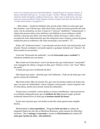26
vem a ser o mesmo que um Cristo Planetário]... Vejam! É para rir ou para chorar?...E
desses está tudo cheio por ai... A turma só quer “receber” Manus, Mestres orientais,
caboclos chefes de legiões, médicos famosos etc... Que é que se pode fazer com essa
turma de neuro-animicos? Nada! Apenas orarmos sempre, para que eles deixem de
“vender tanta ilusão a si próprios”...)
... Meu irmão – “poderoso babalaô, tata, pai-de-santo, babá ou como quer que
lhe chamem: você é desses que, além disso tudo, ainda inventam preceitos de toda
sorte, vão às cachoeiras, ao mar, à mata (e à “encruza” também) e “empassocam” a
cabeça das pessoas tidas como médiuns com bebidas e ervas confusas e ainda
enchem o pescoço dos ditos com esses lindos colares de louça e vidro e até os
envaidecem mais, determinando que eles adquiram esses vistosos cocares de penas
multicores para se exibirem e dar mais encenação a sua sessão?... É? ...
Então, oh! “poderoso irmão”, a sua situação em face da lei, esta mal parada, mal
situada. Nessas condições você pode esperar a qualquer instante um “estouro” do
baixo-astral no seu terreiro...
Você está “brincando de umbanda”, ou está brincando com a verdade? A
tolerância também tem um limite...
Meu irmão em Cristo-Jesus: você é um desses tais que ainda fazem “camarinha”
com raspagem de cabeça e sangue na dita, para “firmar o orixá”, nos “seus” filhos-
de-santo?
E ainda diz que isso é Umbanda de fato?
Não façam isso assim – dizendo que é de Umbanda... Pode ser de tudo que você
queira, menos de Umbanda.
Meu bom irmão, filho do mesmo Pai, que vem da mesma essência de todos nós,
que é ou quer ser umbandista: vamos cumprir a nossa parte, vamos cooperar com
o Cristo-Jesus, dentro da Corrente Astral da Umbanda!...
Vamos fazer a caridade, vamos ajudar os nossos semelhantes, vamos promover
as condições adequadas para que os médiuns de fato possam surgir, possam
realmente desenvolver os dons que já tenham trazido do berço!
E para isso é preciso que você tenha na devida conta apenas esses simples
fatores...
Mediunidade é coisa espontânea... Ninguém bota um dom na cabeça de
ninguém! Quem faz isto são os Mentores Karmicos, antes mesmo do individuo
encarnar... Isto é outorga, é concessão e consta na ficha karmica da criatura! É
coisa que é posta em cima – não embaixo!...
 