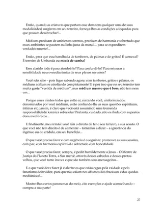 27
Então, quando as criaturas que portam esse dom (em qualquer uma de suas
modalidades) surgirem em seu terreiro, forneça-lhes as condições adequadas para
que possam desabrochar!...
Médiuns precisam de ambientes serenos, precisam de harmonia e sobretudo que
esses ambientes se pautem na linha justa da moral!... para se expandirem
verdadeiramente!...
Então, para que essa barulhada de tambores, de palmas e de gritos? É carnaval?
É terreiro de Umbanda ou escola de samba?
Esse alarido todo é para atordoá-lo? Para confundi-lo? Para estourar a
sensibilidade neuro-medianímica de seus plexos nervosos?
Você não sabe – pois fique sabendo agora: com tambores, gritos e palmas, os
médiuns acabam se atrofiando completamente! E é por isso que no seu terreiro tem
muita gente “vestida de médium”, mas médium mesmo que é bom, não tem nem
um...
Porque esses irmãos todos que estão ai, cercando você, uniformizados,
denominados por você médiuns, estão confiando-lhe as suas questões espirituais,
íntimas etc.; assim, é claro que você está assumindo uma tremenda
responsabilidade karmica sobre eles! Portanto, cuidado, não os iluda com supostos
dons mediúnicos...
E finalmente, meu irmão: você tem o direito de ter o seu terreiro, a sua sessão. O
que você não tem direito é de alimentar – tornamos a dizer – a ignorância do
ingênuo ou do crédulo, em seu benefício...
O que você precisa fazer e com urgência é o seguinte: promover as suas sessões,
com paz, com harmonia espiritual e sobretudo com honestidade.
O que você precisa fazer, sempre, é pedir humildemente a Jesus – O Mestre de
Justiça do Planeta Terra, a Sua mercê, através desses caboclos e desses pretos-
velhos, que você tanto invoca e que são também seus mensageiros...
E o que você deve fazer já é alertar os que estão cegos pela vaidade e pelo
fanatismo destruidor, para que não caiam nos abismos dos fracassos e das quedas-
mediúnicas!...
Mostre-lhes certos panoramas do meio, cite exemplos e ajude aconselhando –
cumpra a sua parte!
 