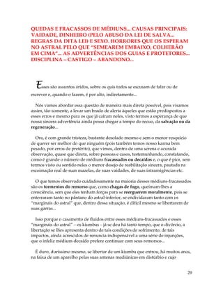 29
QUEDAS E FRACASSOS DE MÉDIUNS... CAUSAS PRINCIPAIS:
VAIDADE, DINHEIRO (PELO ABUSO DA LEI DE SALVA...
REGRAS DA DITA LEI) E SEXO. HORRORES QUE OS ESPERAM
NO ASTRAL PELO QUE “SEMEAREM EMBAIXO, COLHERÃO
EM CIMA”... AS ADVERTÊNCIAS DOS GUIAS E PROTETORES...
DISCIPLINA – CASTIGO – ABANDONO...
Esses são assuntos áridos, sobre os quis todos se escusam de falar ou de
escrever e, quando o fazem, é por alto, indiretamente...
Nós vamos abordar essa questão de maneira mais direta possível, pois visamos
assim, tão-somente, a levar um brado de alerta àqueles que estão predispostos a
esses erros e mesmo para os que já caíram neles, visto termos a esperança de que
nossa sincera advertência ainda possa chegar a tempo do recuo, da salvação ou da
regeneração...
Ora, é com grande tristeza, bastante desolado mesmo e sem o menor resquício
de querer ser melhor do que ninguém (pois também temos nosso karma bem
pesado, por erros de pretérito), que vimos, dentro de uma serena e acurada
observação, quase que direta, sobre pessoas e casos, testemunhando, constatando,
como é grande o número de médiuns fracassados ou decaídos e, o que é pior, sem
termos visto ou sentido neles o menor desejo de reabilitação sincera, pautada na
escoimação real de suas mazelas, de suas vaidades, de suas intransigências etc.
O que temos observado cuidadosamente na maioria desses médiuns-fracassados
são os tormentos do remorso que, como chagas de fogo, queimam-lhes a
consciência, sem que eles tenham forças para se reerguerem moralmente, pois se
enterraram tanto no pântano do astral-inferior, se endividaram tanto com os
“marginais do astral” que, dentro dessa situação, é difícil mesmo se libertarem de
suas garras...
Isso porque o casamento de fluidos entre esses médiuns-fracassados e esses
“marginais do astral” – os kiumbas – já se deu há tanto tempo, que o divórcio, a
libertação se lhes apresenta dentro de tais condições de sofrimento, de tais
impactos, ainda acrescidos de renuncia indispensável a uma série de injunções,
que o infeliz médium-decaído prefere continuar com seus remorsos...
É duro, duríssimo mesmo, se libertar de um kiumba que entrou, há muitos anos,
na faixa de um aparelho pelas suas antenas mediúnicas em distúrbio e cujo
 