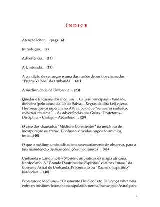 3
ÍÍ NN DD II CC EE
Atenção leitor… (págs. 6)
Introdução… (7)
Advertência… (13)
A Umbanda… (17)
A condição de ser negro e uma das razões de ser dos chamados
“Pretos-Velhos” da Umbanda… (21)
A mediunidade na Umbanda… (23)
Quedas e fracassos dos médiuns… Causas principais: - Vaidade,
dinheiro (pelo abuso da Lei de Salva… Regras da dita Lei) e sexo.
Horrores que os esperam no Astral, pelo que “semeares embaixo,
colherão em cima”… As advertências dos Guias e Protetores…
Disciplina – Castigo – Abandono… (29)
O caso dos chamados “Médiuns Conscientes” na mecânica de
incorporação ou transe. Confusão, dúvidas, sugestão anímica,
teste…(40)
O que o médium umbandista tem necessariamente de observar, para a
boa manutenção de suas condições mediúnicas… (46)
Umbanda e Candomblé – Moisés e as práticas da magia africana.
Kardecismo. A “Grande Doutrina dos Espíritos” está nas “mãos” da
Corrente Astral de Umbanda. Preconceito ou “Racismo Espirítico”
kardecista… (48)
Protetores e Médiuns – “Casamento Fluídico” etc. Diferença vibratória
entre os médiuns feitos ou manipulados normalmente pelo Astral para
 