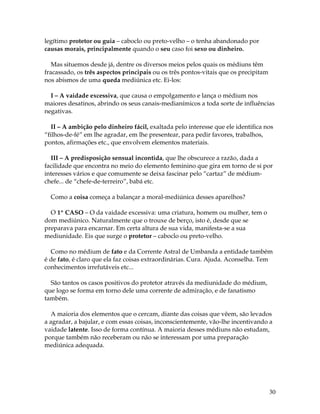 30
legítimo protetor ou guia – caboclo ou preto-velho – o tenha abandonado por
causas morais, principalmente quando o seu caso foi sexo ou dinheiro.
Mas situemos desde já, dentre os diversos meios pelos quais os médiuns têm
fracassado, os três aspectos principais ou os três pontos-vitais que os precipitam
nos abismos de uma queda mediúnica etc. Ei-los:
I – A vaidade excessiva, que causa o empolgamento e lança o médium nos
maiores desatinos, abrindo os seus canais-medianímicos a toda sorte de influências
negativas.
II – A ambição pelo dinheiro fácil, exaltada pelo interesse que ele identifica nos
“filhos-de-fé” em lhe agradar, em lhe presentear, para pedir favores, trabalhos,
pontos, afirmações etc., que envolvem elementos materiais.
III – A predisposição sensual incontida, que lhe obscurece a razão, dada a
facilidade que encontra no meio do elemento feminino que gira em torno de si por
interesses vários e que comumente se deixa fascinar pelo “cartaz” de médium-
chefe... de “chefe-de-terreiro”, babá etc.
Como a coisa começa a balançar a moral-mediúnica desses aparelhos?
O 1º CASO – O da vaidade excessiva: uma criatura, homem ou mulher, tem o
dom mediúnico. Naturalmente que o trouxe de berço, isto é, desde que se
preparava para encarnar. Em certa altura de sua vida, manifesta-se a sua
mediunidade. Eis que surge o protetor – caboclo ou preto-velho.
Como no médium de fato e da Corrente Astral de Umbanda a entidade também
é de fato, é claro que ela faz coisas extraordinárias. Cura. Ajuda. Aconselha. Tem
conhecimentos irrefutáveis etc...
São tantos os casos positivos do protetor através da mediunidade do médium,
que logo se forma em torno dele uma corrente de admiração, e de fanatismo
também.
A maioria dos elementos que o cercam, diante das coisas que vêem, são levados
a agradar, a bajular, e com essas coisas, inconscientemente, vão-lhe incentivando a
vaidade latente. Isso de forma contínua. A maioria desses médiuns não estudam,
porque também não receberam ou não se interessam por uma preparação
mediúnica adequada.
 
