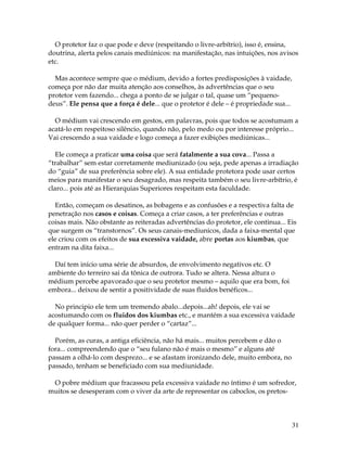31
O protetor faz o que pode e deve (respeitando o livre-arbítrio), isso é, ensina,
doutrina, alerta pelos canais mediúnicos: na manifestação, nas intuições, nos avisos
etc.
Mas acontece sempre que o médium, devido a fortes predisposições à vaidade,
começa por não dar muita atenção aos conselhos, às advertências que o seu
protetor vem fazendo... chega a ponto de se julgar o tal, quase um “pequeno-
deus”. Ele pensa que a força é dele... que o protetor é dele – é propriedade sua...
O médium vai crescendo em gestos, em palavras, pois que todos se acostumam a
acatá-lo em respeitoso silêncio, quando não, pelo medo ou por interesse próprio...
Vai crescendo a sua vaidade e logo começa a fazer exibições mediúnicas...
Ele começa a praticar uma coisa que será fatalmente a sua cova... Passa a
“trabalhar” sem estar corretamente mediunizado (ou seja, pede apenas a irradiação
do “guia” de sua preferência sobre ele). A sua entidade protetora pode usar certos
meios para manifestar o seu desagrado, mas respeita também o seu livre-arbítrio, é
claro... pois até as Hierarquias Superiores respeitam esta faculdade.
Então, começam os desatinos, as bobagens e as confusões e a respectiva falta de
penetração nos casos e coisas. Começa a criar casos, a ter preferências e outras
coisas mais. Não obstante as reiteradas advertências do protetor, ele continua... Eis
que surgem os “transtornos”. Os seus canais-mediunicos, dada a faixa-mental que
ele criou com os efeitos de sua excessiva vaidade, abre portas aos kiumbas, que
entram na dita faixa...
Daí tem início uma série de absurdos, de envolvimento negativos etc. O
ambiente do terreiro sai da tônica de outrora. Tudo se altera. Nessa altura o
médium percebe apavorado que o seu protetor mesmo – aquilo que era bom, foi
embora... deixou de sentir a positividade de suas fluidos benéficos...
No principio ele tem um tremendo abalo...depois...ah! depois, ele vai se
acostumando com os fluidos dos kiumbas etc., e mantém a sua excessiva vaidade
de qualquer forma... não quer perder o “cartaz”...
Porém, as curas, a antiga eficiência, não há mais... muitos percebem e dão o
fora... compreendendo que o “seu fulano não é mais o mesmo” e alguns até
passam a olhá-lo com desprezo... e se afastam ironizando dele, muito embora, no
passado, tenham se beneficiado com sua mediunidade.
O pobre médium que fracassou pela excessiva vaidade no íntimo é um sofredor,
muitos se desesperam com o viver da arte de representar os caboclos, os pretos-
 