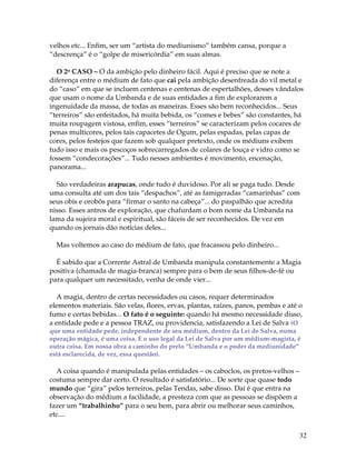 32
velhos etc... Enfim, ser um “artista do mediunismo” também cansa, porque a
“descrença” é o “golpe de misericórdia” em suas almas.
O 2o CASO – O da ambição pelo dinheiro fácil. Aqui é preciso que se note a
diferença entre o médium de fato que cai pela ambição desenfreada do vil metal e
do “caso” em que se incluem centenas e centenas de espertalhões, desses vândalos
que usam o nome da Umbanda e de suas entidades a fim de explorarem a
ingenuidade da massa, de todas as maneiras. Esses são bem reconhecidos... Seus
“terreiros” são enfeitados, há muita bebida, os “comes e bebes” são constantes, há
muita roupagem vistosa, enfim, esses “terreiros” se caracterizam pelos cocares de
penas multicores, pelos tais capacetes de Ogum, pelas espadas, pelas capas de
cores, pelos festejos que fazem sob qualquer pretexto, onde os médiuns exibem
tudo isso e mais os pescoços sobrecarregados de colares de louça e vidro como se
fossem “condecorações”... Tudo nesses ambientes é movimento, encenação,
panorama...
São verdadeiras arapucas, onde tudo é duvidoso. Por ali se paga tudo. Desde
uma consulta até um dos tais “despachos”, até as famigeradas “camarinhas” com
seus obis e orobôs para “firmar o santo na cabeça”... do paspalhão que acredita
nisso. Esses antros de exploração, que chafurdam o bom nome da Umbanda na
lama da sujeira moral e espiritual, são fáceis de ser reconhecidos. De vez em
quando os jornais dão notícias deles...
Mas voltemos ao caso do médium de fato, que fracassou pelo dinheiro...
É sabido que a Corrente Astral de Umbanda manipula constantemente a Magia
positiva (chamada de magia-branca) sempre para o bem de seus filhos-de-fé ou
para qualquer um necessitado, venha de onde vier...
A magia, dentro de certas necessidades ou casos, requer determinados
elementos materiais. São velas, flores, ervas, plantas, raízes, panos, pembas e até o
fumo e certas bebidas... O fato é o seguinte: quando há mesmo necessidade disso,
a entidade pede e a pessoa TRAZ, ou providencia, satisfazendo a Lei de Salva (O
que uma entidade pede, independente de seu médium, dentro da Lei de Salva, numa
operação mágica, é uma coisa. E o uso legal da Lei de Salva por um médium-magista, é
outra coisa. Em nossa obra a caminho do prelo “Umbanda e o poder da mediunidade”
está esclarecida, de vez, essa questão).
A coisa quando é manipulada pelas entidades – os caboclos, os pretos-velhos –
costuma sempre dar certo. O resultado é satisfatório... De sorte que quase todo
mundo que “gira” pelos terreiros, pelas Tendas, sabe disso. Daí é que entra na
observação do médium a facilidade, a presteza com que as pessoas se dispõem a
fazer um “trabalhinho” para o seu bem, para abrir ou melhorar seus caminhos,
etc....
 