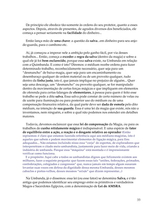 33
De princípio ele obedece tão-somente às ordens do seu protetor, quanto a esses
aspectos. Depois, através de presentes, de agrados diversos dos beneficiados, ele
começa a pensar seriamente na facilidade do dinheiro...
Então lança mão de uma chave: a questão da salva...em dinheiro para seu anjo-
de-guarda, para o cambono etc.
Aí, já começou a imperar nele a ambição pelo ganho fácil, por via desses
trabalhos... Então, começa a exceder a regra da salva (dentro da magia) e sobre a
qual ele já foi bem esclarecido, porque essa salva existe, na Umbanda em relação
com a Quimbanda. E como é isto? Diremos: o médium recebe ordens para fazer
determinado trabalho, reconhecidamente necessário, quer seja para um
“desmancho” de baixa-magia, quer seja para um encaminhamento ou
desembaraço qualquer de ordem material ou de um proveito qualquer, tudo
dentro da linha justa, isto é, que jamais implique no prejuízo de alguém... Quer
seja uma descarga, um “desmancho” ou proveito qualquer, se for manipulado
dentro da movimentação de certas forças mágicas e que impliquem em elementos
de oferenda para certas falanges de elementares, à pessoa para quem é feito esse
trabalho se pede a dita salva. Essa salva pode constar de certo número de velas ou
de azeite para iluminação ou para posterior uso do médium ou de uma
compensação financeira relativa, da qual parte deve ser dada de esmola pelo dito
médium, na intenção de sua guarda. Essa é uma lei da magia que existe, nós não a
inventamos, nem ninguém, e sobre a qual não podemos nos estender em detalhes
maiores.
Todavia, devemos esclarecer que essa lei de compensação da Magia, ou para os
trabalhos de cunho nitidamente mágico é indispensável. E uma espécie de fator
de equilíbrio entre a ação, a reação e o desgaste relativo ao operador (Então
repisemos: é claro que estamos fazendo referência aqui aos médiuns-magistas, isto é
aqueles que sabem e podem movimentar elementos de ligação mágica, para fins
adequados... Não estamos incluindo nisso essa “corja” de espertos, de exploradores que
interpenetram o citado meio umbandista, justamente para fazer meio de vida, criando a
indústria de umbanda. Porque essa “máquina” está montada e é impressionante
verificar como funciona.
E a propósito: Aqui cabe a todos os umbandistas dignos que felizmente existem aos
milhares, fazer a seguinte pergunta: que fazem essas tais “uniões, federações, primados,
confederações, colegiados e congressos” que, nunca jamais em tempo algum ousaram
levantar suas vozes em defesa da dignidade dessa mesma Umbanda, desses mesmos
caboclos e pretos-velhos, desses mesmos “orixás” que dizem representar...)
Na Umbanda, já o dissemos: essa lei (ou esse fator) se denomina Salva, e é tão
antiga que podemos identificar seu emprego entre os primitivos e verdadeiros
Magos e Sacerdotes Egípcios, com a denominação de Lei de AMSRA.
 
