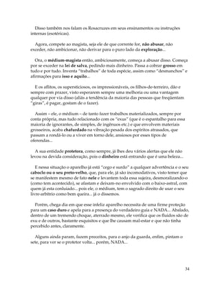 34
Disso também nos falam os Rosacruzes em seus ensinamentos ou instruções
internas (esotéricas).
Agora, compete ao magista, seja ele de que corrente for, não abusar, não
exceder, não ambicionar, não derivar para o puro lado da exploração...
Ora, o médium-magista então, ambiciosamente, começa a abusar disso. Começa
por se exceder na lei de salva, pedindo mais dinheiro. Passa a cobrar grosso em
tudo e por tudo. Inventa “trabalhos” de toda espécie, assim como “desmanchos” e
afirmações para isso e aquilo...
E os aflitos, os supersticiosos, os impressionáveis, os filhos-de-terreiro, dão e
sempre com prazer, visto esperarem sempre uma melhoria ou uma vantagem
qualquer por via disso (aliás a tendência da maioria das pessoas que freqüentam
“giras”, é pagar, gostam de o fazer).
Assim – ele, o médium – de tanto fazer trabalhos materializados, sempre por
conta própria, mas tudo relacionado com os “exus” (que é o espantalho para essa
maioria de ignorantes, de simples, de ingênuos etc.) e que envolvem materiais
grosseiros, acaba chafurdado na vibração pesada dos espíritos atrasados, que
passam a rondá-lo ou a viver em torno dele, ansiosos por esses tipos de
oferendas...
A sua entidade protetora, como sempre, já lhes deu vários alertas que ele não
levou na devida consideração, pois o dinheiro está entrando que é uma beleza...
E nessa situação o aparelho já está “cego e surdo” a qualquer advertência e o seu
caboclo ou o seu preto-velho, que, para ele, já são incomodativos, visto temer que
se manifestem mesmo de fato nele e levantem toda essa sujeira, desmoralizando-o
(como tem acontecido), se afastam e deixam-no envolvido com o baixo-astral, com
quem já esta conluiado... pois ele, o médium, tem o sagrado direito de usar o seu
livre-arbítrio como bem queira... já o dissemos.
Porém, chega dia em que esse infeliz aparelho necessita de uma firme proteção
para um caso duro e apela para a presença do verdadeiro guia e NADA... Abalado,
dentro de um tremendo choque, aterrado mesmo, ele verifica que os fluidos são de
exu e de outros, bastante esquisitos e que lhe causam mal-estar e que não tinha
percebido antes, claramente.
Alguns ainda param, fazem preceitos, para o anjo da guarda, enfim, pintam o
sete, para ver se o protetor volta... porém, NADA...
 