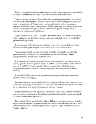 35
Então, comumente se deixam enterrar mais ainda nesses aspectos, porque afinal
de contas o dinheiro é coisa boa e traz muito consolo por outros lados.
Todavia, apesar da fartura do dinheiro fácil reconhecem depois de certo tempo
que é um dinheiro maldito... passam a viver com a consciência pesada, irritados e
sempre angustiados. O fim de todos eles tem sido muito triste... ou surgem
doenças insidiosas, ou os vícios para martirizá-los por toda a vida ou acabam seus
dias na miséria material, pois a moral já é uma cruz que ele carrega desde o
princípio de seu fracasso mediúnico...
Agora falemos do 3o CASO – A queda pelo fator Sexo. Esse é um dos aspectos
mais escabrosos, um dos mais escusos e uma dos mais difíceis de ser perdoados
pela entidade protetora...
É um caso que está intimamente ligado ao 1o, ou seja, o da vaidade excessiva.
Um se completa, quase sempre, com o outro, e às vezes os três juntos.
Temos em nossos 26 anos de Umbanda, assistido, constatado, identificado,
positivamente, a situação ou as condições de vários médiuns que caíram
desastrosamente por causa do elemento sexo...
É que esse é um dos fracassos mais duros de ser suportado, não resta a menor
dúvida, porque mais do que nos outros, a MORAL do médium fica na LAMA em
que ele se SUJOU. Por mais que eles digam e se desculpem de toda forma,
ninguém se esquece, ninguém consegue apagar da lembrança a causa do seu
fracasso....
É uma MANCHA, que, mesmo que ele tenha se regenerado completamente ,
mesmo assim, não se apaga...
Já dissemos como é que o médium de fato é logo envolvido pelas criaturas, com
admiração, bajulações e fanatismo. Ele sente um constante endeusamento em torno
de si e quase que sem sentir vai caindo na faixa da vaidade.
Particularmente (convém repetir) se sente muito visado pelo elemento feminino,
que tem a propensão para se deixar fascinar pela mediunidade, mormente quando
a vê num homem bem apessoado.
Bem, todo médium que trabalha na faixa da luz, no combate a todas as mazelas,
especialmente contra o baixo-astral – convém sempre que o lembremos – é avisado
constantemente pelas entidades protetoras de que sua regra de todo instante é o
“orai e vigiai”...
 