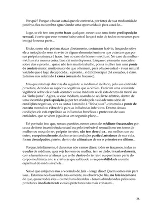 36
Por quê? Porque o baixo-astral que ele contraria, por força de sua mediunidade
positiva, fica na sombra aguardando uma oportunidade para atacá-lo...
Logo, se ele tem um ponto fraco qualquer, nesse caso, uma forte predisposição
sensual, é certo que esse mesmo baixo-astral lançará mão de todos os recursos para
instigá-lo nessa parte...
Então, como não podem atacar diretamente, costumam fazê-lo, lançando sobre
ele a tentação do sexo através de algum elemento feminino que o cerca e que por
sua própria natureza é fraco. Isso no caso do homem-médium. No caso da mulher-
médium é a mesma coisa. Essa cai mais depressa. Lançam o elemento masculino
sobre elas e pronto... quase não tem muito trabalho, pois a mulher tem uma ponte
de contato maior, muito maior do que o homem, para o baixo-astral – é sua natural
vaidade que é logo decuplicada... e pronto... é difícil escapar (há exceções, é claro.
Estamos nos referindo à causa comum do fracasso).
Mas que não haja dúvidas do seguinte: o médium é alertado, pela sua entidade
protetora, de todos os aspectos negativos que o cercam. Exercem uma constante
vigilância sobre ele e nada acontece a esse médium se ele está dentro da moral ou
da “linha justa”. Agora, se esse médium, usando de seu livre-arbítrio, dentro de
uma incontida predisposição, já por ter criado pela vaidade uma série de
condições negativas, vira as costas à moral e à “linha justa”, construiu a ponte de
contato mental ou vibratório para as influências inferiores. Dentro dessas
condições ele está repelindo as influencias benéficas e protetoras de suas
entidades, que se vêem jogadas a um segundo plano...
E é por tudo isso que, nessas questões, nesses casos de médiuns-fracassados por
causa de forte incontinência sexual ou pelo irrefreável sensualismo em torno de
mulher ou moça de seu próprio terreiro, não tem desculpa... ou melhor: um ou
outro, excepcionalmente, dadas certas condições particularíssimas de sua vida,
foram desculpados, porém, dentro do ultimatum de ser o primeiro e o último...
Porque, infelizmente, é duro mas nós vamos dizer: todos os fracassos, todas as
quedas de médiuns, quer seja homem ou mulher, tem se dado, invariavelmente,
com elementos ou criaturas que estão dentro do terreiro ou que fazem parte do
corpo-mediúnico, isto é, criaturas que estão sob a responsabilidade moral e
espiritual do médium-chefe...
Não é que estejamos nos arvorando de Juiz – longe disso! Quem somos nós para
isso... Estamos nos baseando, tão-somente, na observação fria, no fato inconteste
de que, quase todos eles – os médiuns decaídos – foram abandonados pelos seus
protetores imediatamente e esses protetores não mais voltaram...
 