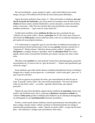 38
Ele será arrebatado – quase sempre é assim – pelo astral inferior por muito
tempo, até que a Providência Divina lhe dê uma chance para libertação...
Agora devemos reafirmar duas coisas. 1a – Que nem todos os médiuns, por que
são da Corrente de Umbanda e por força dessa circunstância tem de lidar com os
efeitos do baixo-astral, tendem fatalmente a serem atacados, a serem envolvidos,
enfim, a fracassar... Não! Nos da corrente dita como kardecista, essas situações
também acontecem ... “aqui como lá, maus fados há”...
Conhecemos também vários médiuns de fato que tem a proteção do seu
“caboclo, de seu preto-velho”, desde o princípio, há 15, 20 e mais anos. Nunca se
desviaram da linha-justa e nunca sofreram nada a não ser as naturais injunções ou
provações de seus próprios karmas...
A 2a reafirmação é a seguinte: que no caso de todos os médiuns fracassados, os
seus protetores muito lutaram para evitar as suas quedas; fizeram o possível e o
“impossível”. Muitos desses “caboclos, desses pretos-velhos”, chegam até a
disciplinar, a castigar mesmo o aparelho, antes do abandono final. Por vezes,
jogado numa cama, com pertinaz moléstia, por meses e até por um, dois e mais
anos.
Dão-lhes certos tombos na vida material. Fazem ficar desempregados, passando
necessidades etc. É como se diz na “gira de terreiro”... “fulano está apanhando que
só boi de canga”...
Esses médiuns que estão dentro dessas condições disciplinares ficam revoltados,
chegam até a xingar os seus guias etc., e costumam “correr outra gira”, para ver “o
que é que há com eles”.
E lá vão se queixar ao protetor do outro, que naturalmente já sabe do que se
trata. É quando “preto-velho” diz com muita propriedade: “em surra de preto-
velho eu não boto a mão”... ou então, “quando caboclo bate, não reparte
pancada”...
Depois de uma séria disciplina, alguns desses médiuns se emendam, ficam com
medo e não facilitam mais, isto é, começam a dominar a excessiva-vaidade ou
voltam à linha-justa quanto à ambição pelo dinheiro ou às cobranças desregradas,
ou sobrepujam as suas predisposições sensuais incontidas...
Porém, a maior parte desses médiuns, mesmo passando por uma disciplina, um
duro castigo, mesmo assim, voltam a inclinar-se desastrosamente nas antigas e
adormecidas predisposições... então “caboclo ou preto-velho”, vê que não há mais
jeito... não adiantou o castigo, nem advertência, nem nada...
 