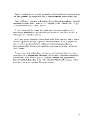 39
Assim, é um fato, é uma verdade que nenhum desses médiuns-fracassados ficou
com o seu protetor, em sua guarda, depois de terem errado, persistindo no erro.
Esses “médiuns” costumam se desculpar, depois, dizendo que caíram vítimas de
demandas muito fortes etc... mas não! Foi “força de pemba” mesmo. Foi a Lei que
faz executar sobre eles o “semeia e colhe”...
A “força de pemba” às vezes é tão grande, desce com tanta rapidez sobre o
médium que prostituiu sua mediunidade que muitos são levados ao suicídio, à
embriaguez e a vergonhas maiores...
Você, meu irmão umbandista (ou não) que acaba de ler tudo isso, sabe lá o quão
doloroso é, para um médium, depois de ter sido admirado, acatado, respeitado,
tido sua fase de glória mediúnica, acabar completamente desmoralizado,
desprezado, em face de sua moral-mediúnica, sua moral-doméstica e social que
ficou a ZERO?....
Porque, meu irmão umbandista – cremos que você compreendeu bem o caso –
não é o erro em si, porque errar é humano e afinal todos nós podemos escorregar,
de uma forma ou de outra! A questão é cometer o mesmo erro, é persistir nos
MESMOS ERROS. Caboclo e preto-velho não são CARRASCOS, mas não podem
acobertar erros nem a repetição dos mesmos erros....
 