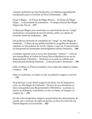 4
a função mediúnica na faixa kardecista e os médiuns especialmente
manipulados para a Corrente ou Faixa Umbandista… (53)
O que é Magia… As Forças da Magia Branca… As Forças da Magia
Negra… A necessidade de autodefesa… O ataque infernal dos Magos
Negros das Trevas… (57)
A Operação Mágica para imantação ou assentamento de um “congá”
(santuário) e cruzamento de terreiro (tenda, centro, ou cabana da
Corrente Astral de Umbanda)… (63)
Um poderoso elemento de autodefesa do “congá” na Alta Magia de
Umbanda… O disco de aço polido inoxidável, as agulhas de atração e
repulsão, os sete pedaços de carvão virgem, o copo etc. Como proceder
às indispensáveis imantações astromagnéticas desses elementos… (68)
Cuidados especiais com as ervas dos chamados “Amacys” – a fim de
não desequilibrar as Linhas de Forças Neuro-Mediúnicas no ato do
Reajustamento Vibratório… Nenhuma erva pode ser colhida nem
triturada pelo elemento feminino… Como proceder à imantação… (70)
Sobre os Hinos ou Pontos Cantados, como expressão religiosa, mística
e mágica… (73)
Sobre as cachoeiras, as matas, os rios, as pedreiras virgens, o mar etc.
… (76)
Os poderosos e sutis efeitos mágicos das flores, luz de lamparina e
cores, na Alta Magia de Umbanda – Em face de seus elementos ou
sítios consagrados para Reajustamentos Vibratórios: - as praias, os
mares, as cachoeiras, as pedreiras, os rios, as matas, os bosques, os
campos etc…. (79)
Do alto valor terapêutico, mágico e propiciatório dos defumadores, de
acordo com a natureza do signo da pessoa, na hora favorável de seu
Planeta Regente ou Governante… (82)
 