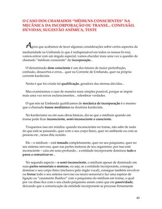 40
O CASO DOS CHAMADOS “MÉDIUNS CONSCIENTES” NA
MECÂNICA DA INCORPORAÇÃO OU TRANSE... CONFUSÃO,
DÚVIDAS, SUGESTÃO ANÍMICA, TESTE
Agora que acabamos de tecer algumas considerações sobre certos aspectos da
mediunidade na Umbanda (o que é indispensável em todos os nossos livros),
vamos entrar com um ângulo especial; vamos elucidar mais uma vez a questão do
chamado “médium consciente” de incorporação...
O denominado dom consciente é um dos fatores de maior perturbação,
confusão, desacertos e erros... quer na Corrente de Umbanda, quer na própria
corrente kardecista.
Nesta é que foi criada tal qualificação, geradora das eternas dúvidas...
Mas examinemos o caso de maneira mais simples possível, porque se impõe
mais uma vez novos esclarecimentos... relembrar verdades.
O que nós na Umbanda qualificamos de mecânica de incorporação é o mesmo
que o chamado transe mediúnico na doutrina kardecista.
No kardecismo ou em suas obras básicas, diz-se que o médium quando em
transe pode ficar inconsciente, semi-inconsciente e consciente.
Troquemos isso em miúdos: quando inconscientes no transe, não sabe de nada
do que está se passando, quer com o seu corpo físico, quer no ambiente ou com as
pessoas etc., nessa dita ocasião.
Ele – o médium – está tomado completamente, quer no seu psiquismo, quer no
seu sistema nervoso, quer nas partes motoras de seu organismo: por isso está
inconsciente – caiu em sono profundo... a entidade incorporante dominou tudo e
passa a comunicar-se...
No segundo aspecto – o semi-inconsciente, o médium apesar de dominado em
suas partes sensoriais e motoras, ou seja, se a entidade incorporante, consegue
dominar o seu corpo físico (inclusive pelo órgão vocal), consegue também envolver
ou frenar todo o seu sistema nervoso ou neuro-sensorial e faz uma espécie de
ligação ou “casamento fluídico” com o psiquismo do médium em transe, o qual
por via disso fica com o seu citado psiquismo assim como que em passividade,
deixando que a comunicação da entidade incorporante se processe firmemente
 