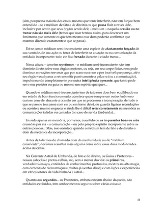41
(sim, porque na maioria dos casos, mesmo que tente interferir, não tem forças: bem
entendido – se é médium de fato e de direito) ou que possa fluir através dele,
inclusive por sentir que seus órgãos sendo dele – médium – naquela ocasião ou no
transe não são mais dele (temos que usar termos assim, para descrever um
fenômeno que somente os que têm mesmo esse dom poderão confirmar que
estamos dizendo exatamente o que se passa).
Dá-se com o médium semi-inconsciente uma espécie de afastamento forçado de
sua vontade, de sua ação ou força de interferir na atuação ou na comunicação da
entidade incorporante: todo ele fica frenado durante o citado transe...
Nessa altura – convém repetirmos – o médium semi-inconsciente não tem
domínio direto sobre seus órgãos motores, ou seja, em seu corpo físico, nem pode
dominar as reações nervosas que por acaso ocorram e por incrível que pareça, até o
seu órgão vocal passa a retransmitir passivamente a palavra (ou a comunicação),
impulsionando completamente por outra inteligência operante, que tanto pode
ser o seu protetor ou guia ou mesmo um espírito qualquer...
Quando o médium semi-inconsciente tem de fato esse dom bem equilibrado ou
em estado de bom funcionamento, acontece quase sempre um outro fenômeno
curioso com ele: durante a ocasião em que se processou a incorporação, de tudo o
que se passou (ou passa com ele ou em torno dele), ou guarda ligeiras recordações
ou acontece mesmo esquecer e ainda lhe é difícil reter corretamente na memória as
comunicações faladas ou cantadas (no caso de ser da Umbanda)...
Guarda apenas na memória, por vezes, o sentido ou as impressões boas ou más
causadas por ela – a comunicação – ou pelo próprio espírito incorporante sobre as
outras pessoas... Mas, isso acontece quando o médium tem de fato e de direito o
dom da mecânica da incorporação...
Antes de falarmos do chamado dom da mediunidade ou de “médium
consciente”, devemos ressaltar mais alguma coisa sobre essas duas modalidades
acima descritas.
Na Corrente Astral de Umbanda, de fato e de direito, os Guias e Protetores –
nossos caboclos e pretos-velhos, são, sem a menor dúvida: os primeiros,
verdadeiros magos, entidades de conhecimentos profundos, mestres na alta magia,
com centenas de reencarnações (muitos já isentos disso) e com lições e experiências
em vários setores da vida humana e astral...
Quanto aos segundos... os Protetores, embora estejam abaixo daqueles, são
entidades evoluídas, tem conhecimentos seguros sobre várias coisas e
 