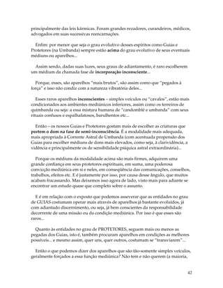 42
principalmente das leis kármicas. Foram grandes rezadores, curandeiros, médicos,
advogados em suas sucessivas reencarnações.
Enfim: por menor que seja o grau evolutivo desses espíritos como Guias e
Protetores (na Umbanda) sempre estão acima do grau evolutivo de seus eventuais
médiuns ou aparelhos...
Assim sendo, dadas suas luzes, seus graus de adiantamento, é raro escolherem
um médium da chamada fase de incorporação inconsciente...
Porque, esses, são aparelhos “mais brutos”, são assim como que “pegados à
força” e isso não condiz com a natureza vibratória deles...
Esses raros aparelhos inconscientes – simples veículos ou “cavalos”, estão mais
condicionados aos ambientes mediúnicos inferiores, assim como os terreiros de
quimbanda ou seja: a essa mistura humana de “candomblé e umbanda” com seus
rituais confusos e espalhafatosos, barulhentos etc...
Então – os nossos Guias e Protetores gostam mais de escolher as criaturas que
portem o dom na fase de semi-inconsciência. É a modalidade mais adequada,
mais apropriada à Corrente Astral de Umbanda (com acentuada propensão dos
Guias para escolher médiuns de dons mais elevados, como seja, à clarividência, a
vidência e principalmente os de sensibilidade psíquica astral extraordinária)...
Porque os médiuns da modalidade acima são mais firmes, adquirem uma
grande confiança em seus protetores espirituais, em suma, uma poderosa
convicção mediúnica em si e neles, em conseqüência das comunicações, conselhos,
trabalhos, efeitos etc. E é justamente por isso, por causa desse ângulo, que muitos
acabam fracassando. Mas deixemos isso agora de lado, visto mais para adiante se
encontrar um estudo quase que completo sobre o assunto.
E é em relação com o exposto que podemos asseverar que as entidades no grau
de GUIAS costumam operar mais através de aparelhos já bastante evoluídos, já
com adiantado discernimento, ou seja, já bem conscientes da responsabilidade
decorrente de uma missão ou da condição mediúnica. Por isso é que esses são
raros...
Quanto às entidades no grau de PROTETORES, seguem mais ou menos as
pegadas dos Guias, isto é, também procuram aparelhos em condições as melhores
possíveis... e mesmo assim, quer uns, quer outros, costumam se “transviarem”...
Então o que podemos dizer dos aparelhos que são tão-somente simples veículos,
geralmente forçados a essa função mediúnica? Não tem e não querem (a maioria,
 