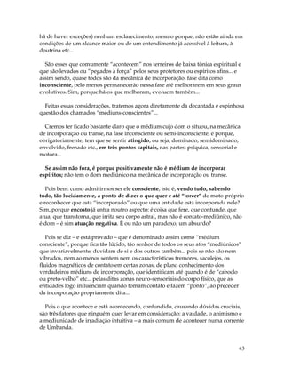 43
há de haver exceções) nenhum esclarecimento, mesmo porque, não estão ainda em
condições de um alcance maior ou de um entendimento já acessível à leitura, à
doutrina etc...
São esses que comumente “acontecem” nos terreiros de baixa tônica espiritual e
que são levados ou “pegados à força” pelos seus protetores ou espíritos afins... e
assim sendo, quase todos são da mecânica de incorporação, fase dita como
inconsciente, pelo menos permanecerão nessa fase até melhorarem em seus graus
evolutivos. Sim, porque há os que melhoram, evoluem também...
Feitas essas considerações, tratemos agora diretamente da decantada e espinhosa
questão dos chamados “médiuns-conscientes”...
Cremos ter ficado bastante claro que o médium cujo dom o situou, na mecânica
de incorporação ou transe, na fase inconsciente ou semi-inconsciente, é porque,
obrigatoriamente, tem que se sentir atingido, ou seja, dominado, semidominado,
envolvido, frenado etc., em três pontos capitais, nas partes: psíquica, sensorial e
motora...
Se assim não fora, é porque positivamente não é médium de incorporar
espíritos; não tem o dom mediúnico na mecânica de incorporação ou transe.
Pois bem: como admitirmos ser ele consciente, isto é, vendo tudo, sabendo
tudo, tão lucidamente, a ponto de dizer o que quer e até “torcer” de moto-próprio
e reconhecer que está “incorporado” ou que uma entidade está incorporada nele?
Sim, porque encosto já entra noutro aspecto: é coisa que fere, que contunde, que
atua, que transtorna, que irrita seu corpo astral, mas não é contato-mediúnico, não
é dom – é sim atuação negativa. É ou não um paradoxo, um absurdo?
Pois se diz – e está provado – que é denominado assim como “médium
consciente”, porque fica tão lúcido, tão senhor de todos os seus atos “mediúnicos”
que invariavelmente, duvidam de si e dos outros também... pois se não são nem
vibrados, nem ao menos sentem nem os característicos tremores, sacolejos, os
fluidos magnéticos de contato em certas zonas, de plano conhecimento dos
verdadeiros médiuns de incorporação, que identificam até quando é de “caboclo
ou preto-velho” etc... pelas ditas zonas neuro-sensoriais do corpo físico, que as
entidades logo influenciam quando tomam contato e fazem “ponto”, ao preceder
da incorporação propriamente dita...
Pois o que acontece e está acontecendo, confundido, causando dúvidas cruciais,
são três fatores que ninguém quer levar em consideração: a vaidade, o animismo e
a mediunidade de irradiação intuitiva – a mais comum de acontecer numa corrente
de Umbanda.
 
