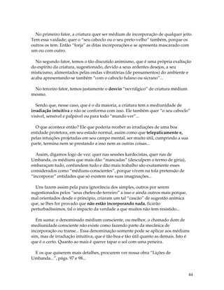 44
No primeiro fator, a criatura quer ser médium de incorporação de qualquer jeito.
Tem essa vaidade; quer o “seu caboclo ou o seu preto-velho” também, porque os
outros os tem. Então “forja” as ditas incorporações e se apresenta mascarado com
um ou com outro.
No segundo fator, temos o tão discutido animismo, que é uma própria exaltação
do espírito da criatura, sugestionado, devido a seus ardentes desejos, a seu
misticismo, alimentados pelas ondas vibratórias (de pensamentos) do ambiente e
acaba apresentando-se também “com o caboclo fulano ou sicrano”...
No terceiro fator, temos justamente o desvio “nevrálgico” de criatura médium
mesmo.
Sendo que, nesse caso, que é o da maioria, a criatura tem a mediunidade de
irradiação intuitiva e não se conforma com isso. Ele também quer “o seu caboclo”
visível, sensível e palpável ou para todo “mundo ver”...
O que acontece então? Ele que poderia receber as irradiações de uma boa
entidade protetora, em seu estado normal, assim como que telepaticamente e,
pelas intuições projetadas em seu campo mental, ser muito útil, cumprindo a sua
parte, termina nem se prestando a isso nem as outras coisas...
Assim, digamos logo de vez: quer nas sessões kardecistas, quer nas de
Umbanda, os médiuns que mais dão “mancadas” (desculpem o termo de gíria),
embaraçam tudo, confundem tudo e dão mais trabalho são exatamente esses
considerados como “médiuns-conscientes”, porque vivem na tola pretensão de
“incorporar” entidades que só existem nas suas imaginações...
Uns fazem assim pela pura ignorância dos simples, outros por serem
sugestionados pelos “seus chefes-de-terreiro” a isso e ainda outros mais porque,
mal orientados desde o principio, criaram um tal “cascão” de sugestão anímica
que, se lhes for provado que não estão incorporando nada, ficarão
perturbadíssimos, tal o impacto da verdade a que muitos não tem resistido...
Em suma: o denominado médium consciente, ou melhor, o chamado dom de
mediunidade consciente não existe como fazendo parte da mecânica de
incorporação ou transe... Essa denominação somente pode se aplicar aos médiuns
sim, mas de irradiação intuitiva, que é tão boa e tão útil quanto as demais. Isto é
que é o certo. Quanto ao mais é querer tapar o sol com uma peneira.
E os que quiserem mais detalhes, procurem ver nossa obra “Lições de
Umbanda...”, págs. 97 e 98...
 