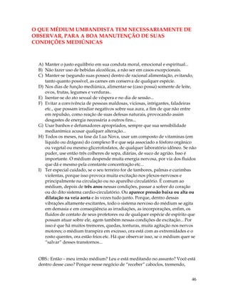 46
O QUE MÉDIUM UMBANDISTA TEM NECESSARIAMENTE DE
OBSERVAR, PARA A BOA MANUTENÇÃO DE SUAS
CONDIÇÕES MEDIÚNICAS
A) Manter o justo equilíbrio em sua conduta moral, emocional e espiritual...
B) Não fazer uso de bebidas alcoólicas, a não ser em casos excepcionais.
C) Manter-se (segundo suas posses) dentro de racional alimentação, evitando,
tanto quanto possível, as carnes em conserva de qualquer espécie.
D) Nos dias de função mediúnica, alimentar-se (caso possa) somente de leite,
ovos, frutas, legumes e verduras..
E) Isentar-se do ato sexual de véspera e no dia de sessão...
F) Evitar a convivência de pessoas maldosas, viciosas, intrigantes, faladeiras
etc., que possam irradiar negativos sobre sua aura, a fim de que não entre
em repulsão, como reação de suas defesas naturais, provocando assim
desgastes de energia necessária a outros fins...
G) Usar banhos e defumadores apropriados, sempre que sua sensibilidade
medianímica acusar qualquer alteração...
H) Todos os meses, na fase da Lua Nova, usar um composto de vitaminas (em
líquido ou drágeas) do complexo B e que seja associado a fósforo orgânico
ou vegetal ou mesmo glicerofosfatos, de qualquer laboratório idôneo. Se não
puder, use então três colheres de sopa, diárias, de suco de agrião. Isso é
importante. O médium despende muita energia nervosa, por via dos fluidos
que dá e mesmo pela constante concentração etc...
I) Ter especial cuidado, se o seu terreiro for de tambores, palmas e curimbas
violentas, porque isso provoca muita excitação nos plexos-nervosos e
principalmente na circulação ou no aparelho circulatório. É comum ao
médium, depois de três anos nessas condições, passar a sofrer do coração
ou do dito sistema cardio-circulatório. Ou aparece pressão baixa ou alta ou
dilatação na veia aorta e às vezes tudo junto. Porque, dentro dessas
vibrações altamente excitantes, todo o sistema nervoso do médium se agita
em demasia e em conseqüência as irradiações, as incorporações, enfim, os
fluidos de contato de seus protetores ou de qualquer espécie de espírito que
possam atuar sobre ele, agem também nessas condições de excitação... Por
isso é que há muitos tremores, quedas, tonturas, muita agitação nos nervos
motores; o médium transpira em excesso, ora está com as extremidades e o
rosto quentes, ora estão frios etc. Há que observar isso, se o médium quer se
“salvar” desses transtornos...
OBS.: Então – meu irmão médium? Leu e está meditando no assunto? Você está
dentro desse caso? Porque nesse negócio de “receber” caboclos, tremendo,
 