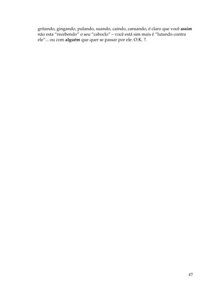 47
gritando, gingando, pulando, suando, caindo, cansando, é claro que você assim
não esta “recebendo” o seu “caboclo” – você está sim mais é “lutando contra
ele”... ou com alguém que quer se passar por ele. O.K. ?.
 