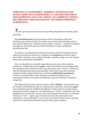 48
UMBANDA E CANDOMBLÉ – MOISÉS E AS PRÁTICAS DE
MAGIA AFRICANA. KARDECISMO. A “GRANDE DOUTRINA
DOS ESPÍRITOS” ESTÁ NAS “MÃOS” DA CORRENTE ASTRAL
DE UMBANDA. PRECONCEITO OU “RACISMO ESPIRÍTICO”
KARDECISTA...
Temos que situar mais uma vez essa questão, pois persiste a confusão, pelos
três lados...
Esse movimento novo que se processou sobre os chamados cultos afro-
brasileiros que vinham e ainda vêm dentro de uma mixórdia tremenda, através
dos espíritos ditos como “caboclos, pretos-velhos e crianças” – espíritos evolutivos,
mensageiros de LUZ da seara do Cristo Planetário, é o que é a Umbanda
propriamente dita.
As práticas, os ensinamentos diretos da Corrente Astral de Umbanda não têm
nada, em sua natureza essencial e verdadeira, de extraídos desses ditos cultos-
afros. Nem a doutrina, nem o sistema filosófico, científico, mágico etc. têm relação
direta com os chamados candomblés...
Ora, o candomblé ou o ritual de nação africana puro não cultiva espíritos
evolutivos, considerados por eles eguns – almas dos mortos ou dos antepassados.
São repelidos nesses rituais. Evocam o que eles dizem como “orixás”, voduns etc.,
que são entidades que nunca passaram pela vida terrena e que são altamente
situadas nas Hierarquias Superiores e, portanto, inadmissíveis que possam
“baixar” ou mesmo influir sobre médiuns ou pretensos médiuns que se
movimentam debaixo de práticas barulhentas, a par com matanças de animais,
sangue etc...
Na Umbanda que nossos caboclos e pretos-velhos militam – esses mesmos que
por lá pelos candomblés tem que ser, forçosamente, repelidos, visto serem eguns –
não se admitem gritaria, tambores barulhentos à moda carnaval e, muito menos,
matança de animais, sangue etc., em oferendas para “orixás” e sobretudo como ato
obrigatório nas camarinhas, ou seja, como ritual sagrado do iniciado ou, como por
lá dizem, de “iaô”... Agora o que os humanos seres estão praticando como
umbanda ou como candomblé – isso é lá por conta deles. Podem fazer o que bem
quiserem ou entenderem dizendo até que foi Deus quem mandou...
 