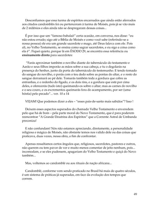 49
Desconfiamos que essa turma de espíritos encarnados que ainda estão aferrados
aos citados candomblés foi ou pertenceram à turma de Moisés, pois já se vão mais
de 2 milênios e eles ainda não se despregaram dessas coisas...
É por isso que um “famoso babalaô” certa ocasião, em conversa, nos disse: “eu
não estou errado; sigo até a Bíblia de Moisés e como você sabe (referindo-se a
nossa pessoa) ele era um grande sacerdote e mago, até Deus falava com ele. Pois
ali, no Velho Testamento, se ensina como sagrar sacerdotes, e eu sigo a coisa como
ela é”. Fiquei quieto, porque lá em ÊXODO 29, se encontra essa referência ou
ensinamento direto para sacerdotes:
“Farás aproximar também o novilho diante do tabernáculo do testamento e
Aarão e seus filhos imporão as mãos sobre a sua cabeça, e tu o degolarás na
presença do Senhor, junto da porta do tabernáculo do testemunho. E tendo tomado
do sangue do novilho, o porás com o teu dedo sobre as pontas do altar, e o resto do
sangue derramará ao pé dele. Tomarás também toda a gordura que cobre as
entranhas, e o redenho do fígado, e os dois rins, e a gordura que está por cima
deles, e oferecerás (tudo isto) queimando-os sobre o altar; mas as carnes do novilho
e o seu couro, e os excrementos queimarás fora do acampamento, por ser (uma
hóstia) pelo pecado”... ver. 10 a 14
VEJAM! Que podemos dizer a eles – “esses pais-de-santo mais sabidos”? Isso !
Deixem esses aspectos superados do chamado Velho Testamento e enveredem
pelo que há de bom – pela parte moral do Novo Testamento, que é para poderem
reencontrar “A Grande Doutrina dos Espíritos” que a Corrente Astral de Umbanda
preconiza!
E não confundam! Nós não estamos apreciando, diretamente, a personalidade
religiosa e mágica de Moisés, não obstante temos nos valido dele ou das coisas que
praticava, duas vezes, nessa obra, a fim de confrontar.
Apenas ressaltamos certos ângulos que, religiosos, sacerdotes, pastores e outros,
não querem ou tem pavor de ver e muito menos comentar de jeito nenhum, pois...
incomodam, e se eles pudessem, apagariam do Velho Testamento e quiçá do Novo
também...
Mas, voltemos ao candomblé ou aos rituais de nação africana...
Candomblé, conforme vem sendo praticado no Brasil há mais de quatro séculos,
é um sistema de práticas já superadas, em face da evolução dos tempos que
correm.
 