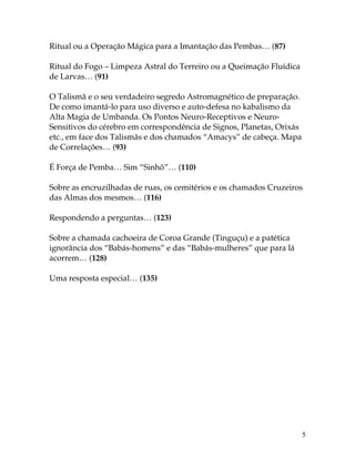 5
Ritual ou a Operação Mágica para a Imantação das Pembas… (87)
Ritual do Fogo – Limpeza Astral do Terreiro ou a Queimação Fluídica
de Larvas… (91)
O Talismã e o seu verdadeiro segredo Astromagnético de preparação.
De como imantá-lo para uso diverso e auto-defesa no kabalismo da
Alta Magia de Umbanda. Os Pontos Neuro-Receptivos e Neuro-
Sensitivos do cérebro em correspondência de Signos, Planetas, Orixás
etc., em face dos Talismãs e dos chamados “Amacys” de cabeça. Mapa
de Correlações… (93)
É Força de Pemba… Sim “Sinhô”… (110)
Sobre as encruzilhadas de ruas, os cemitérios e os chamados Cruzeiros
das Almas dos mesmos… (116)
Respondendo a perguntas… (123)
Sobre a chamada cachoeira de Coroa Grande (Tinguçu) e a patética
ignorância dos “Babás-homens” e das “Babás-mulheres” que para lá
acorrem… (128)
Uma resposta especial… (135)
 