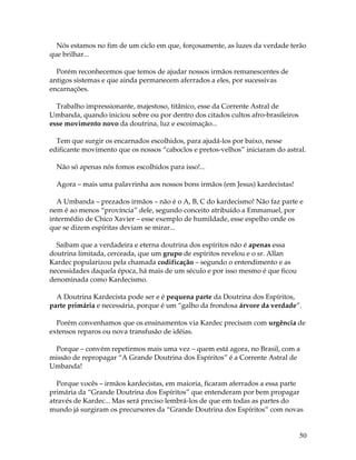 50
Nós estamos no fim de um ciclo em que, forçosamente, as luzes da verdade terão
que brilhar...
Porém reconhecemos que temos de ajudar nossos irmãos remanescentes de
antigos sistemas e que ainda permanecem aferrados a eles, por sucessivas
encarnações.
Trabalho impressionante, majestoso, titânico, esse da Corrente Astral de
Umbanda, quando iniciou sobre ou por dentro dos citados cultos afro-brasileiros
esse movimento novo da doutrina, luz e escoimação...
Tem que surgir os encarnados escolhidos, para ajudá-los por baixo, nesse
edificante movimento que os nossos “caboclos e pretos-velhos” iniciaram do astral.
Não só apenas nós fomos escolhidos para isso!...
Agora – mais uma palavrinha aos nossos bons irmãos (em Jesus) kardecistas!
A Umbanda – prezados irmãos – não é o A, B, C do kardecismo! Não faz parte e
nem é ao menos “província” dele, segundo conceito atribuído a Emmanuel, por
intermédio de Chico Xavier – esse exemplo de humildade, esse espelho onde os
que se dizem espíritas deviam se mirar...
Saibam que a verdadeira e eterna doutrina dos espíritos não é apenas essa
doutrina limitada, cerceada, que um grupo de espíritos revelou e o sr. Allan
Kardec popularizou pela chamada codificação – segundo o entendimento e as
necessidades daquela época, há mais de um século e por isso mesmo é que ficou
denominada como Kardecismo.
A Doutrina Kardecista pode ser e é pequena parte da Doutrina dos Espíritos,
parte primária e necessária, porque é um “galho da frondosa árvore da verdade”.
Porém convenhamos que os ensinamentos via Kardec precisam com urgência de
extensos reparos ou nova transfusão de idéias.
Porque – convém repetirmos mais uma vez – quem está agora, no Brasil, com a
missão de repropagar “A Grande Doutrina dos Espíritos” é a Corrente Astral de
Umbanda!
Porque vocês – irmãos kardecistas, em maioria, ficaram aferrados a essa parte
primária da “Grande Doutrina dos Espíritos” que entenderam por bem propagar
através de Kardec... Mas será preciso lembrá-los de que em todas as partes do
mundo já surgiram os precursores da “Grande Doutrina dos Espíritos” com novas
 