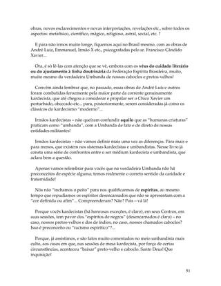 51
obras, novos esclarecimentos e novas interpretações, revelações etc., sobre todos os
aspectos: metafísico, científico, mágico, religioso, astral, social, etc. ?
E para não irmos muito longe, fiquemos aqui no Brasil mesmo, com as obras de
André Luiz, Emmanuel, Irmão X etc., psicografadas pelo sr. Francisco Cândido
Xavier...
Ora, é só lê-las com atenção que se vê, embora com os véus do cuidado literário
ou do ajustamento à linha doutrinária da Federação Espírita Brasileira, muito,
muito mesmo da verdadeira Umbanda de nossos caboclos e pretos-velhos!
Convém ainda lembrar que, no passado, essas obras de André Luís e outros
foram combatidas ferozmente pela maior parte da corrente genuinamente
kardecista, que até chegou a considerar e propalar ser o Chico Xavier um
perturbado, obcecado etc... para, posteriormente, serem consideradas já como os
clássicos do kardecismo “moderno”...
Irmãos kardecistas – não queiram confundir aquilo que as “humanas criaturas”
praticam como “umbanda”, com a Umbanda de fato e de direto de nossas
entidades militantes!
Irmãos kardecistas – não vamos definir mais uma vez as diferenças. Para mais e
para menos, que existem nos sistemas kardecistas e umbandistas. Nesse livro já
consta uma série de confrontos entre o ser médium kardecista e umbandista, que
aclara bem a questão.
Apenas vamos relembrar para vocês que na verdadeira Umbanda não há
preconceitos de espécie alguma; temos realmente o correto sentido da caridade e
fraternidade!
Nós não “inchamos o peito” para nos qualificarmos de espíritas, ao mesmo
tempo que repudiamos os espíritos desencarnados que não se apresentam com a
“cor definida ou afim”... Compreenderam? Não? Pois – vá lá!
Porque vocês kardecistas (há honrosas exceções, é claro), em seus Centros, em
suas sessões, tem pavor dos “espíritos de negros” (desencarnados é claro) – no
caso, nossos pretos-velhos e dos de índios, no caso, nossos chamados caboclos?
Isso é preconceito ou “racismo espirítico”?...
Porque, já assistimos, e são fatos muito comentados no meio umbandista mais
culto, aos casos em que, nas sessões de mesa kardecista, por força de certas
circunstâncias, aconteceu “baixar” preto-velho e caboclo. Santo Deus! Que
inquisição!
 