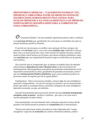 53
PROTETORES E MÉDIUNS – “CASAMENTO FLUÍDICO” ETC.,
DIFERENÇA VIBRATÓRIA ENTRE OS MÉDIUNS FEITOS OU
MANIPULADOS NORMALMENTE PELO ASTRAL PARA
FUNÇÃO MEDIÚNICA NA FAIXA KARDECISTA E OS MÉDIUNS
ESPECIALMENTE MANIPULADOS PARA A CORRENTE OU
FAIXA UMBANDISTA...
O“casamento fluídico” de uma entidade espiritual protetora sobre o médium
é um processo de base que, geralmente, leva anos para se consolidar em ação ou
função mediúnica positiva, eficiente...
É um fato ser um processo, ou melhor, uma operação de base, porque, não
somente vem de berço, isto é, vem como uma condição nata conferida à criatura,
bem como, na maior parte das vezes, antes mesmo do espírito encarnar, quando
ainda no plano astral aceitou ou foi posto a par dessa condição mediúnica, como
um acréscimo que seu reajustamento karmico exige ou indica lhes ser de grande
conveniência...
Ora é preciso que se compreenda que, se apenas os simples laços da simpatia
entre humanos dependem de sutis vibrações afins ou de certos fatores de
entrelaçamento eletromagnéticos, portadores de profundas reminiscências ou de
impressões armazenadas na alma, geralmente de passadas encarnações, como é
que um entrelaçamento fluídico mediúnico, que é coisa seriíssima, poderia se
processar assim, de repente, por dá cá aquela palha?...
Expliquemos: - Não é um processo simples, comum, isso, de uma inteligência
operante e independente – no caso de um guia ou protetor, um ser desencanado –
poder agir sobre as condições físicas, sensoriais e psíquicas de outra inteligência
operante encarnada, ou seja, um médium...
Isso tem forçosamente que se processar através de uma constante manipulação
energética entre as partes – protetor e médium – por anos, e às vezes sem o
sucesso planejado no plano astral...
Essa manipulação, invariavelmente (salvo situações especiais) começa desde
quando o ser desencarnado se prepara ou é preparado para a reencarnação...
Técnicos do astral nesse mister procedem às sutis adaptações das “cargas
energéticas” especiais de acréscimo nos centros vibratórios (chakras, centros
 