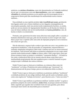 54
anímicos, ou núcleos vibratórios, como são denominados na Umbanda esotérica)
do ser que vai reencarnar com esse dom mediúnico, a par com a natureza
vibratória da entidade protetora ou do espírito que foi encarregado de ser o
responsável direto pela dita manifestação da mediunidade nessa criatura-
médium...
Essa entidade ou esse espírito protetor não é escolhido por acaso, geralmente
tem ligação astral com o futuro médium ou teve ligações consangüíneas de
encarnações passadas, tudo isso promovendo reajustamento karmico, ou ainda,
pode ser um seu mentor de Agrupamento Iniciático ou de Escolas do Astral, no
caso do futuro médium não ser de mediunidade em karma probatória e sim, de
karma evolutivo ou missionário.
Portanto, sem querermos levantar nessa obra tese mais ampla sobre o assunto, é
bastante adiantarmos mais que, pelo ato de encarnar ou de ir ocupar um corpo
físico, já por isso o espírito sofre uma série de injunções próprias à nova natureza
das coisas em que caiu...
Daí ele obscurece, esquece tudo e então é que entra em cena o seu protetor ou o
responsável mediúnico, a fim de proceder as competentes, imprescindíveis e
restantes adaptações energéticas sobre todo o sistema nervoso ou neuro-sensorial
do médium, visto já terem sido feitas as primeiras adaptações no seu corpo astral
quando ainda desencarnado e faltar as outras, sobre o dito corpo físico, para que
possa acontecer (entre as partes) o verdadeiro “casamento fluídico”... levando-se
em conta o indiscutível fator de ser mesmo através desse corpo físico que a
mediunidade propriamente dita tem seqüência para o exterior humano ou para
comprovação e utilidade das outras criaturas...
Então? Como é que se vêem por ai médiuns, ou criaturas ditas como tal,
“receberem” os Guias e Protetores de outros médiuns que “morreram” ou
desencarnaram até de pouco tempo, para se envaidecerem deles ou disso?...
Então? Como é que se vêem por ai médiuns ou pretensos médiuns “receberem”
a entidade protetora de seu antigo médium-chefe, pai-de-santo ou babalaô, assim
como uma espécie de “tradição de terreiro”, para ficarem com o “reino nas mãos”?
Então? Como é que médiuns ou pretensos médiuns “podem receber” os guias e
protetores próprios de outros médiuns, ainda vivos, só porque saíram do terreiro
deles, supondo que aqueles não os tenham mais em suas guardas, para dessa
encenação fazer motivo de descrédito para os mesmos?
 