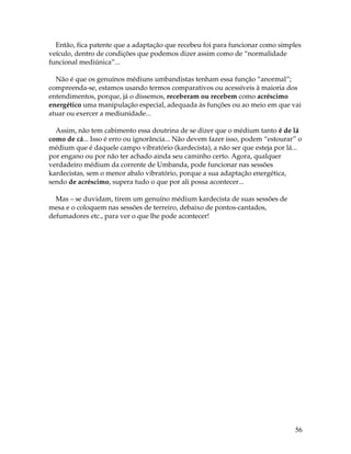 56
Então, fica patente que a adaptação que recebeu foi para funcionar como simples
veículo, dentro de condições que podemos dizer assim como de “normalidade
funcional mediúnica”...
Não é que os genuínos médiuns umbandistas tenham essa função “anormal”;
compreenda-se, estamos usando termos comparativos ou acessíveis à maioria dos
entendimentos, porque, já o dissemos, receberam ou recebem como acréscimo
energético uma manipulação especial, adequada às funções ou ao meio em que vai
atuar ou exercer a mediunidade...
Assim, não tem cabimento essa doutrina de se dizer que o médium tanto é de lá
como de cá... Isso é erro ou ignorância... Não devem fazer isso, podem “estourar” o
médium que é daquele campo vibratório (kardecista), a não ser que esteja por lá...
por engano ou por não ter achado ainda seu caminho certo. Agora, qualquer
verdadeiro médium da corrente de Umbanda, pode funcionar nas sessões
kardecistas, sem o menor abalo vibratório, porque a sua adaptação energética,
sendo de acréscimo, supera tudo o que por ali possa acontecer...
Mas – se duvidam, tirem um genuíno médium kardecista de suas sessões de
mesa e o coloquem nas sessões de terreiro, debaixo de pontos-cantados,
defumadores etc., para ver o que lhe pode acontecer!
 