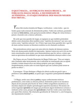 57
O QUE É MAGIA... AS FORÇAS DA MAGIA BRANCA... AS
FORÇAS DA MAGIA NEGRA. A NECESSIDADE DE
AUTODEFESA... O ATAQUE INFERNAL DOS MAGOS NEGROS
DAS TREVAS...
Temos lido muitos tratados de Magia e verificamos – como todos – que no
fundo quase nada ensinam de diretamente prático. Todos são confusos, pautando-
se mais na linha teórica, cada qual procurando definir a Magia de várias formas e
jamais o fazendo com a clareza suficiente...
De sorte que essa questão de magia, se equipara ao que também pretendem
definir como elementais ditos também como “espíritos da natureza” por uns e por
outros como “espíritos naturais” etc. O fato é que essas duas questões são o que há
de mais confuso mesmo na literatura esotérica ou do chamado ocultismo.
Não pretendemos entrar aqui com uma série de citações de famosos autores.
Seria um desnecessário desfile de impressões. Apenas vamos nos servir de um dos
mais conceituados neste mister, para demonstrarmos que foi, talvez, o único que
mais se aproximou da realidade ou que mais entendimento alcançou sobre o caso.
Diz Papus, em seu Tratado Elementar de Magia Prática que: “Para ser mágico
não é bastante saber teoricamente, não é suficiente ter manuseado este ou aquele
tratado; é mister desenvolver um esforço próprio, pois que é dirigido
freqüentemente cavalos cada vez mais fogosos que um cocheiro pode tornar-se
perito no ofício”...
E prossegue: “O que distingue a Magia da ciência oculta em geral é que a
primeira é uma ciência prática, ao passo que a segunda é principalmente teórica”
etc...
“A Magia, sendo uma ciência prática, requer conhecimentos teóricos
preliminares, como todas as ciências práticas. Entretanto pode-se ser mecânico
depois de ter passado pela Escola de Artes e Ofício (engenheiro mecânico), ou
mecânico depois de simples aprendizagem (operário-mecânico). Há mesmo em
certos lugarejos operários em magia que produzem alguns fenômenos curiosos e
realizam certas curas, porque eles aprenderam a fazê-las vendo como eram feitas
por quem lhes ensinou. São chamados geralmente de ‘feiticeiros’ e, com franqueza,
são injustamente temidos” ...
 