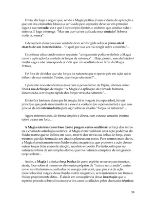 58
Então, diz logo a seguir que, sendo a Magia prática, é uma ciência de aplicação e
que um dos elementos básicos a ser usado pelo operador deve ser em primeiro
lugar a sua vontade; ela é que é o principio diretor, o cocheiro que conduz todo o
sistema. E logo interroga: “Mas em que vai ser aplicada essa vontade? Sobre a
matéria, nunca”.
E deixa bem claro que essa vontade deve ser dirigida sobre o plano astral
através de um intermediário... “o qual por sua vez vai reagir sobre a matéria”...
E continua adiantando mais o seguinte: “antigamente podia-se definir a Magia
como a aplicação da vontade às forças da natureza”... Hoje, porém, essa definição é
muito vaga e não corresponde à idéia que um ocultista deve fazer da Magia
Prática.
E é fora de dúvidas que são forças da natureza que o operar põe em ação sob o
influxo de sua vontade. Porém, que forças são essas?”...
E para não nos estendermos mais com o pensamento de Papus, citemos como
final a sua definição de magia: “A Magia é a aplicação da vontade humana,
dinamizada, à evolução rápida das forças vivas da natureza”...
Então fica bastante claro que há magia, há o magista (ou operador), há um
princípio que pode movimentá-la e esse é a vontade (ou o pensamento) e que esse
precisa de um intermediário para agir sobre as citadas “forças da natureza”...
Agora entremos nós, de forma simples e direta, com o nosso conceito interno
sobre o caso em foco...
A Magia não tem como base (como pregam certos ocultistas) a força dos astros
ou a chamada astrologia esotérica. A Magia é em realidade uma ação poderosa do
fluido-matriz que se infiltra em tudo, através dos tatwas ou linhas de força, esses
mesmos que dão formação aos citados planetas ou astros. Para sermos mais claros,
a Magia é precisamente esse fluido-matriz magnético, que promove a ação dessas
outras forças tidas como de atração, repulsão e coesão. Portanto, está quer na
natureza íntima de um simples átomo, quer na natureza complexa de um grande
corpo celeste...
Assim, a Magia é a única força básica de que o espírito se serve para imantar,
atrair, fixar sobre si mesmo os elementos próprios da “natura naturandis”, assim
como as infinitesimais partículas de energia universal, que, por via da ação
(desconhecida) mágica desse fluido-matriz magnético, se transformam em átomos
físicos propriamente ditos... É ainda em conseqüência dessa imantação que o
espírito procede sobre si (na maioria dos casos auxiliados pelos chamados técnicos
 