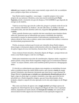 59
siderais) que surgem os ditos como corpo mental, corpo astral e daí as condições
para o próprio corpo físico ou humano...
Esse fluido-matriz magnético – essa magia – o espírito sempre o teve como
próprio de sua natureza vibratória, como uma mercê conferida pelo Poder
Supremo, desde o momento em que ele desejou a VIA KARMICA que depende de
energia ou de matéria...
Todavia se essa força age com ele e sobre ele, porque é a própria razão de ser de
seus “núcleos vibratórios ou chakras”, ele não sabe disso, ou melhor, não tem
consciência dela, não tem domínio sobre ela, enquanto não aprender a conhecê-la
e usá-la.
Então, quando dizemos que o espírito não tem consciência nem domínio direto
sobre ela, queremos que se subentenda que quase a totalidade dos espíritos
encarnados e mesmo os desencarnados a desconhecem completamente. Até a
ciência oficial da Terra, não a conhece, assim como também não conhece a natureza
da eletricidade propriamente dita.
Porém, as poucas criaturas que tiveram um vislumbre desse fluido-mágico,
dessa magia, e alcançaram alguns conhecimentos sobre ela, chegando até ao meio
de aplicar alguns de seus movimentos, fizeram disso “chaves” de altos segredos...
Essas criaturas foram iniciados, chamados depois de Magos – porque deram um
nome a esse fluido-mágico e este foi o de Magia...
Então para rematarmos essa série de considerações, digamos ainda o seguinte: é
ainda usando a força desse fluido magnético mágico que os Construtores Siderais
“criam” os corpos celestes, assim como também podem promover a desagregação
deles...
E é devido ao conhecimento que alguns raros magistas ou mentalistas tiveram
sobre a existência desse tão citado fluido-matriz, que criaram a teoria da magia
mental. Entretanto, não disseram claramente que, para haver o que chamam de
Magia Mental, é preciso que a vontade ou o pensamento dinamizado por ela se
ligue a algo ou atraia algo e se projete, irmanado a esse algo, que já devem ter
percebido ser o fluido-magnético mágico, que por força dessa junção, dessa
projeção, adquire o aspecto de uma operação ou de uma ação mágica ou de Magia
Mental...
Mas como essa forma de operar com a magia mental é privilégio apenas de
magistas do Astral Superior (já na categoria de Magos) de fato e isso é aquisição
milenar, dependeu de muito estudo, de iniciação de verdade, nós vamos situar
através desse livrinho alguns dos movimentos ou das operações mágicas da
 