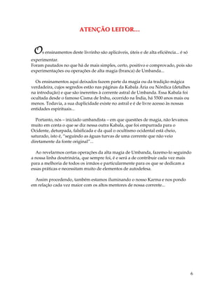 6
AATTEENNÇÇÃÃOO LLEEIITTOORR……
Os ensinamentos deste livrinho são aplicáveis, úteis e de alta eficiência... é só
experimentar.
Foram pautados no que há de mais simples, certo, positivo e comprovado, pois são
experimentações ou operações de alta magia (branca) de Umbanda...
Os ensinamentos aqui deixados fazem parte da magia ou da tradição mágica
verdadeira, cujos segredos estão nas páginas da Kabala Ária ou Nórdica (detalhes
na introdução) e que são inerentes à corrente astral de Umbanda. Essa Kabala foi
ocultada desde o famoso Cisma de Irshu, ocorrido na Índia, há 5500 anos mais ou
menos. Todavia, a sua duplicidade existe no astral e é de livre acesso às nossas
entidades espirituais...
Portanto, nós – iniciado umbandista – em que questões de magia, não levamos
muito em conta o que se diz nessa outra Kabala, que foi empurrada para o
Ocidente, deturpada, falsificada e da qual o ocultismo ocidental está cheio,
saturado, isto é, “seguindo as águas turvas de uma corrente que não veio
diretamente da fonte original”...
Ao revelarmos certas operações da alta magia de Umbanda, fazemo-lo seguindo
a nossa linha doutrinária, que sempre foi, é e será a de contribuir cada vez mais
para a melhoria de todos os irmãos e particularmente para os que se dedicam a
essas práticas e necessitam muito de elementos de autodefesa.
Assim procedendo, também estamos iluminando o nosso Karma e nos pondo
em relação cada vez maior com os altos mentores de nossa corrente...
 