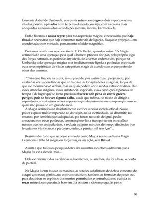 60
Corrente Astral de Umbanda, nos quais entram em jogo os dois aspectos acima
citados, porém, apoiados num terceiro elemento, ou seja, com as coisas mais
adequadas as nossas atuais condições mentais, morais, karmicas etc.
Então fixemos a nossa regra: para toda operação mágica, é necessário que haja
ritual, é necessário que haja elementos materiais de ligação, fixação e projeção... em
coordenação com vontade, pensamento e fluido-magnético.
Podemos nos firmar no conceito de F. Ch. Barlet, quando ensina: “A Magia
cerimonial é uma operação pela qual o homem procura obrigar, pelo próprio jogo
das forças naturais, as potências invisíveis, de diversas ordens (sim, porque na
Umbanda toda operação mágica esta implicitamente ligada a potências espirituais
ou a seres espirituais de várias categorias), e agir de acordo com o que pretende
obter das mesmas.
“Para esse fim, ele as capta, as surpreende, por assim dizer, projetando, por
efeito das correspondências que a Unidade de Criação deixa imaginar, forças de
que ele mesmo não é senhor, mas as quais podem abrir sendas extraordinárias. Daí
esses símbolos mágicos, essas substâncias especiais, essas condições rigorosas de
tempo e de lugar que se torna precioso observar sob pena de correr graves
perigos, pois se houver alguma falha, ainda que ínfima, no modo de dirigir a
experiência, o audacioso estará exposto à ação de potencias em comparação com as
quais não passa de um grão de areia.
A Magia cerimonial é absolutamente idêntica a nossa ciência oficial. Nosso
poder é quase nulo comparado ao do vapor, ao da eletricidade, da dinamite; no
entanto, por combinações adequadas, por forças naturais de igual poder,
armazenamos essas potências, constrangemo-las a transportar ou estraçalhar
massas que nos aniquilariam, a reduzir a alguns minutos de tempo distâncias que
levaríamos vários anos a percorrer, enfim, a prestar mil serviços”...
Resumindo: tudo que se possa entender como Magia se enquadra na Magia
Cerimonial. Não há magia ou força mágica em ação, sem Ritual...
Assim é que todos os pesquisadores dos assuntos esotéricos admitem que a
Magia foi e é a ciência-mãe...
Dela extraíram todas as ciências subseqüentes, ou melhor, ela foi a base, o ponto
de partida.
Na Magia foram buscar os mantras, as orações cabalísticas de defesa e mesmo de
ataque aos maus gênios, aos espíritos satânicos, também as formulas de prece etc.,
para doutrinar os espíritos dos mortos perturbados e perturbadores; e ainda as
rezas misteriosas que ainda hoje em dia existem e são empregadas pelos
 