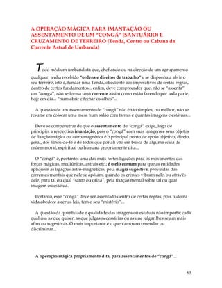 63
A OPERAÇÃO MÁGICA PARA IMANTAÇÃO OU
ASSENTAMENTO DE UM “CONGÁ” (SANTUÁRIO) E
CRUZAMENTO DE TERREIRO (Tenda, Centro ou Cabana da
Corrente Astral de Umbanda)
Todo médium umbandista que, chefiando ou na direção de um agrupamento
qualquer, tenha recebido “ordens e direitos de trabalho” e se disponha a abrir o
seu terreiro, isto é, fundar uma Tenda, obediente aos imperativos de certas regras,
dentro de certos fundamentos... enfim, deve compreender que, não se “assenta”
um “congá”, não se forma uma corrente assim como estão fazendo por toda parte,
hoje em dia... “num abrir e fechar os olhos”...
A questão de um assentamento de “congá” não é tão simples, ou melhor, não se
resume em colocar uma mesa num salão com tantas e quantas imagens e estátuas...
Deve se compenetrar de que o assentamento de “congá” exige, logo de
principio, a respectiva imantação, pois o “congá” com suas imagens e seus objetos
de fixação mágica ou astro-magnética é o principal ponto de apoio objetivo, direto,
geral, dos filhos-de-fé e de todos que por ali vão em busca de alguma coisa de
ordem moral, espiritual ou humana propriamente dita...
O “congá” é, portanto, uma das mais fortes ligações para os movimentos das
forças mágicas, mediúnicas, astrais etc.; é o elo comum para que as entidades
apliquem as ligações astro-magnéticas, pela magia sugestiva, provindas das
correntes mentais que nele se apóiam, quando os crentes vibram nele, ou através
dele, para tal ou qual “santo ou orixá”, pela fixação mental sobre tal ou qual
imagem ou estátua.
Portanto, esse “congá” deve ser assentado dentro de certas regras, pois tudo na
vida obedece a certas leis, tem o seu “mistério”...
A questão da quantidade e qualidade das imagens ou estatuas não importa; cada
qual usa as que quiser, as que julgas necessárias ou as que julgar lhes sejam mais
afins ou sugestivas. O mais importante é o que vamos recomendar ou
discriminar...
A operação mágica propriamente dita, para assentamentos de “congá”...
 