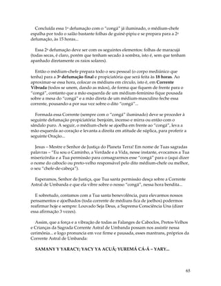 65
Concluída essa 1a defumação com o “congá” já iluminado, o médium-chefe
espalha por todo o salão bastante folhas de guiné-pipiu e se prepara para a 2a
defumação, às 15 horas...
Essa 2a defumação deve ser com os seguintes elementos: folhas de maracujá
(todas secas, é claro, porém que tenham secado à sombra, isto é, sem que tenham
apanhado diretamente os raios solares).
Então o médium-chefe prepara todo o seu pessoal (o corpo mediúnico que
tenha) para a 3a defumação final e propiciatória que será feita às 18 horas. Ao
aproximar-se essa hora, colocar os médiuns em círculo, isto é, em Corrente
Vibrada (todos se unem, dando as mãos), de forma que fiquem de frente para o
“congá”, contanto que a mão esquerda de um médium-feminino fique pousada
sobre a mesa do “congá” e a mão direta de um médium-masculino feche essa
corrente, pousando-a por sua vez sobre o dito “congá”...
Formada essa Corrente (sempre com o “congá” iluminado) deve se proceder à
seguinte defumação propiciatória: benjoim, incenso e mirra ou então com o
sândalo puro. A seguir, o médium-chefe se ajoelha em frente ao “congá”, leva a
mão esquerda ao coração e levanta a direita em atitude de súplica, para proferir a
seguinte Oração...
Jesus – Mestre e Senhor de Justiça do Planeta Terra! Em nome de Tuas sagradas
palavras – “Eu sou o Caminho, a Verdade e a Vida, nesse instante, evocamos a Tua
misericórdia e a Tua permissão para consagrarmos esse “congá” para o (aqui dizer
o nome do caboclo ou preto-velho responsável pelo dito médium-chefe ou melhor,
o seu “chefe-de-cabeça”).
Esperamos, Senhor de Justiça, que Tua santa permissão desça sobre a Corrente
Astral de Umbanda e que ela vibre sobre o nosso “congá”, nessa hora bendita...
E sobretudo, contamos com a Tua santa benevolência, para elevarmos nossos
pensamentos e ajoelhados (toda corrente de médiuns fica de joelhos) podermos
reafirmar hoje e sempre: Louvado Seja Deus, a Suprema Consciência Una (dizer
essa afirmação 3 vezes).
Assim, que a força e a vibração de todas as Falanges de Caboclos, Pretos-Velhos
e Crianças da Sagrada Corrente Astral de Umbanda possam nos assistir nessa
cerimônia... e logo pronuncia em voz firme e pausada, esses mantrans, próprios da
Corrente Astral de Umbanda:
SAMANY Y YARACY; YACY YA ACUÃ; YUREMÁ CÁ-Á – YARY...
 
