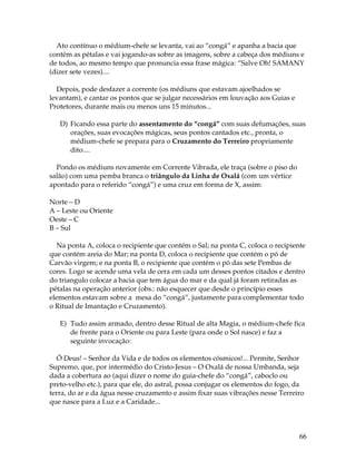66
Ato contínuo o médium-chefe se levanta, vai ao “congá” e apanha a bacia que
contém as pétalas e vai jogando-as sobre as imagens, sobre a cabeça dos médiuns e
de todos, ao mesmo tempo que pronuncia essa frase mágica: “Salve Oh! SAMANY
(dizer sete vezes)....
Depois, pode desfazer a corrente (os médiuns que estavam ajoelhados se
levantam), e cantar os pontos que se julgar necessários em louvação aos Guias e
Protetores, durante mais ou menos uns 15 minutos...
D) Ficando essa parte do assentamento do “congá” com suas defumações, suas
orações, suas evocações mágicas, seus pontos cantados etc., pronta, o
médium-chefe se prepara para o Cruzamento do Terreiro propriamente
dito....
Pondo os médiuns novamente em Corrente Vibrada, ele traça (sobre o piso do
salão) com uma pemba branca o triângulo da Linha de Oxalá (com um vértice
apontado para o referido “congá”) e uma cruz em forma de X, assim:
Norte – D
A – Leste ou Oriente
Oeste – C
B – Sul
Na ponta A, coloca o recipiente que contém o Sal; na ponta C, coloca o recipiente
que contém areia do Mar; na ponta D, coloca o recipiente que contém o pó de
Carvão virgem; e na ponta B, o recipiente que contém o pó das sete Pembas de
cores. Logo se acende uma vela de cera em cada um desses pontos citados e dentro
do triangulo colocar a bacia que tem água do mar e da qual já foram retiradas as
pétalas na operação anterior (obs.: não esquecer que desde o princípio esses
elementos estavam sobre a mesa do “congá”, justamente para complementar todo
o Ritual de Imantação e Cruzamento).
E) Tudo assim armado, dentro desse Ritual de alta Magia, o médium-chefe fica
de frente para o Oriente ou para Leste (para onde o Sol nasce) e faz a
seguinte invocação:
Ó Deus! – Senhor da Vida e de todos os elementos cósmicos!... Permite, Senhor
Supremo, que, por intermédio do Cristo-Jesus – O Oxalá de nossa Umbanda, seja
dada a cobertura ao (aqui dizer o nome do guia-chefe do “congá”, caboclo ou
preto-velho etc.), para que ele, do astral, possa conjugar os elementos do fogo, da
terra, do ar e da água nesse cruzamento e assim fixar suas vibrações nesse Terreiro
que nasce para a Luz e a Caridade...
 