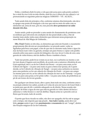 67
Então, o médium-chefe levanta a vela que está acesa para cada ponto cardeal e
faz o sinal da cruz (vela na mão direita, sinal da cruz à altura de sua cabeça) e vai
pronunciando as seguintes palavras mágicas: SAMANY – YÁ : ACAUÃ...
Tudo sendo feito de princípio a fim, conforme estamos discriminando, não deve
se apagar esse ponto do triangulo e da cruz que está no meio do salão com os
elementos sal, areia do mar, pós etc; esse preceito deve permanecer no salão
durante três dias.
Assim sendo, pode-se proceder a uma sessão de chamamento de protetores com
os médiuns que estiverem em condições de dar passividade a eles, a fim de
imantar mais ainda, todos esses elementos que entraram nessa preparação ou
nesse Ritual de Alta Magia de Umbanda...
Obs. Final: Findos os três dias, os elementos que estavam fixando o cruzamento
propriamente dito devem ser encaminhados e se procede assim: vedar as
tigelinhas pela boca com papel, a fim de que não se derrame nada; botar a água do
mar da bacia num vidro ou garrafa; arranjar um pano branco e copiar com pemba
amarela sobre esse pano o ponto do triângulo e da cruz; levar 4 velas de cera; uma
garrafa de vinho branco; mel de abelha e flores e também a bacia.
Tudo isso pronto, pode levar à mata ou ao mar, ou à cachoeira ou mesmo a um
rio (um desses 4 lugares será escolhido, de acordo com a natureza vibratória de seu
Guia espiritual, isto é, se ele for Caboclo de Oxossi – vai para uma mata; se for
Caboclo de Ogum – vai para uma mata ou para a beira-mar (praia), ele é quem
decide; se for Caboclo da vibração de Xangô – vai para uma cachoeira ou mesmo
para uma pedreira; se for um caboclo da vibração de Oxalá – vai para um campo
ou mesmo para um rio; se for cabocla da vibração do mar ou de Yemanjá – vai para
o mar ou para uma praia; se for preto-velho – vai para uma mata, de preferência ao
pé de um tronco de árvore grande...
Em qualquer um desses locais, abre o pano, bota tudo em cima, conforme estava
na posição anterior (no salão), acende as 4 velas de cera em louvor do Guia-Chefe e
se pede para que ele dê o caminho adequado ou de direito. Nessa ocasião não
esquecer de botar a água do mar que está na garrafa ou vidro dentro da bacia e
adicionar o vinho branco e o mel de abelhas. Depois arma-se o preceito com as
flores que levaram, tudo de acordo.
O ponto que ficou riscado no salão, não deve ser apagado; ele fica até se apagar
com o tempo, não importa que seja pisado... Isso tudo é assim, assim deve ser
feito, porque assim é que é um assentamento e cruzamento de um “congá”, dentro
das fixações mágicas da Lei de Umbanda.
 