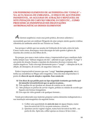 68
UM PODEROSO ELEMENTO DE AUTODEFESA DO “CONGÁ” –
NA ALTA MAGIA DE UMBANDA... O DISCO DE AÇO POLIDO
INOXIDÁVEL, AS AGULHAS DE ATRAÇÃO E REPULSÃO, OS
SETE PEDAÇOS DE CARVÃO VIRGEM, O COPO ETC... COMO
PROCEDER AS INDISPENSÁVEIS IMANTAÇÕES
ASTROMAGNÉTICAS DESSES ELEMENTOS
Ao darmos seqüência a mais essa parte prática, devemos salientar a
necessidade que tem um médium Dirigente de estar sempre atento quanto à defesa
vibratória do ambiente astral de seu Terreiro ou Tenda...
Isso porque é sabido que nas sessões de Umbanda dá de tudo, entra de tudo.
Casos e mais casos, descargas e mais descargas de tudo quanto é gênero de
mazelas dos crentes ou dos filhos-de-fé...
Eis porque, por essas e mais outras coisas, é imprescindível que o médium chefe
tenha sempre suas “defesas mágicas em dia”, sabendo-se que o próprio “Congá” é
um ponto de atração, fixação e repulsão de elementos diversos e mesmo dos
citados negativos. Tudo converge diretamente para o “congá”: - vibrações de fé, de
aflição, de desespero, de socorro, de angustias várias etc.
Então é imprescindível mesmo que esse “congá” funcione preparado, isto é,
tenha sua autodefesa na Magia astro magnética. Uma das mais importantes é o
ponto do disco de aço de atração e repulsão. Esse consta de:
A) Um disco de aço polido puro ou tipo niquelado (contanto que tenha aço)
do tamanho (circunferência) que se queira ou possa...
B) Três agulhas de aço (podem ser dessas de costura ou de vitrola)
C) Sete pedaços ou pedras de carvão virgem, polidas ou raladas de acordo que
fiquem com formas triangulares.
D) Um copo de vidro grande e de qualquer formato...
Tendo providenciado esse material, preparar outros elementos indispensáveis a
sua imantação astromagnética da seguinte forma:
1) Colher uma quantidade de areia do mar em águas limpas, numa
hora favorável da LUA e na parte noturna, e trazê-la.
2) Queimar carvão vegetal virgem, numa hora favorável do SOL – na
parte do dia. Após isto, colher apenas as cinzas e tê-las à mão ...
 