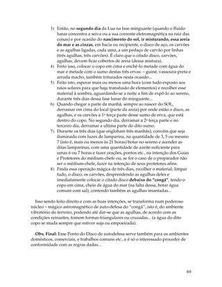 69
3) Então, no segundo dia da Lua na fase minguante (quando o fluido
lunar concentra a seiva ou a sua corrente eletromagnética na raiz das
coisas) e por ocasião do nascimento do sol, ir misturando, essa areia
do mar e as cinzas, em bacia ou recipiente, o disco de aço, os carvões
e as agulhas ligadas, cada uma, a um pedaço de carvão por linhas
(três agulhas, três carvões). É claro que o citado disco, carvões,
agulhas, devem ficar cobertos de areia (dessa mistura).
4) Feito isso, colocar o copo em cima e enchê-lo metade com água do
mar e metade com o sumo destas três ervas: – guiné, vassoura-preta e
arruda macho, também triturados nesta ocasião...
5) Feito isto, esperar mais ou menos uma hora (com tudo exposto aos
raios solares para que haja transfusão de elementos) e recolher esse
material à sombra, aguardando-se a noite a fim de expô-lo ao sereno,
durante três dias dessa fase lunar do minguante...
6) Quando chegar a parte da manhã, sempre ao nascer do SOL,
derramar em cima do local (parte da areia) por onde estão o disco, as
agulhas, e os carvões a 1a terça parte desse sumo de erva, que está
dentro do copo. No segundo dia, derramar a 2a terça parte e no
terceiro dia, derramar a ultima parte do dito sumo.
7) Durante os três dias (que englobam três manhãs), convém que seja
iluminado com luzes de lamparina, na quantidade de 3, 5 ou mesmo
7 (isto é, mais ou menos às 21 horas) botar no sereno e acender as
ditas lamparinas, com uma quantidade de azeite suficiente para
umas 6 ou 7 horas e fazer orações, pontos etc., na intenção dos Guias
e Protetores do médium-chefe ou, se for o caso de o preparador não
ser o médium-chefe, fazer na intenção de seus protetores afins.
8) Finda essa operação mágica de três dias, recolher o material, limpar
tudo, o disco, os carvões, desprendendo as agulhas deles e
imediatamente colocar o citado disco debaixo do “congá”, tendo o
copo em cima, cheio de água do mar (na falta dessa, botar água
comum com sal), contendo também as agulhas imantadas...
Isso sendo feito direito e com as boas intenções, se transforma num poderoso
núcleo – mágico astromagnético de auto-defesa do “congá”, isto é, do ambiente
vibratório do terreiro, podendo até dar-se que as agulhas, de acordo com as
condições reinantes, tomem formas triangulares ou cruzadas... (a água do dito
copo se muda sempre que estiver suja ou empoeirada).
Obs. Final: Esse Ponto do Disco de autodefesa serve também para os ambientes
domésticos, comerciais, e trabalhos comuns etc...e é só o interessado proceder de
conformidade com as regras dadas...
 