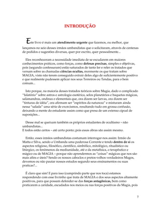 7
IINNTTRROODDUUÇÇÃÃOO
Este livro é mais um atendimento urgente que fazemos, ou melhor, que
lançamos no seio desses irmãos umbandistas que o solicitaram, através de centenas
de pedidos e sugestões diversas, quer por escrito, quer pessoalmente...
Eles reconheceram a necessidade imediata de se escudarem em maiores
conhecimentos práticos, como forças, como defesas precisas, simples e objetivas,
pois (segundo confessaram) estão saturados de tanto ler e reler os tratados que
versam sobre as chamadas ciências ocultas, mormente os que tratam sobre
MAGIA, visto não terem conseguido extrair deles algo de suficientemente positivo
e que realmente pudessem aplicar nos seus Terreiros ou Tendas, para o bem
comum...
Isto porque, na maioria desses tratados teóricos sobre Magia, dado o complicado
“falatório” sobre astros e astrologia esotérica, selos planetários e baquetas mágicas,
salamandras, ondinas e elementais que, ora dizem ser larvas, ora dizem ser
“tinturas de idéia”, ora afirmam ser “espíritos da natureza” e misturam ainda
nessa “salada” uma série de exorcismos, resultando tudo em grossa confusão,
deixando a mente do estudante assim como que presa de um extenso cipoal de
suposições...
Desse mal se queixam também os próprios estudantes de ocultismo – não
umbandistas...
E todos estão certos – até certo ponto; pois essas obras são assim mesmo.
Então, esses irmãos umbandistas costumam interrogar-nos assim: Irmão da
Matta e Silva, sendo a Umbanda uma poderosa Corrente e tendo dentro de si os
aspectos religioso, filosófico, cientifico, simbólico, mitológico, ritualístico ou
litúrgico, os fenômenos da mediunidade, até o da metafísica, o terapêutico e
mágico ou de MAGIA – porque não aprendermos as “coisas” mágicas que nos são
mais afins e úteis? Sendo os nossos caboclos e pretos-velhos verdadeiros Magos,
devemos ou não pautar nossos estudos segundo seus ensinamentos ou suas
praticas?...
É claro que sim! E para isso (cumprindo parte que nos toca) estamos
respondendo com esse livrinho que trata de MAGIA e dos seus aspectos altamente
positivos, para que possam defender-se das forças antagônicas, bem como
praticarem a caridade, escudados nos meios ou nas forças positivas da Magia, pois
 