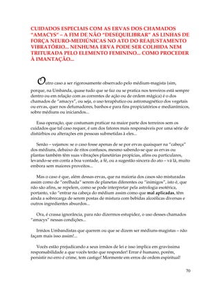 70
CUIDADOS ESPECIAIS COM AS ERVAS DOS CHAMADOS
“AMACYS” – A FIM DE NÃO “DESEQUILIBRAR” AS LINHAS DE
FORÇA NEURO-MEDIÚNICAS NO ATO DO REAJUSTAMENTO
VIBRATÓRIO... NENHUMA ERVA PODE SER COLHIDA NEM
TRITURADA PELO ELEMENTO FEMININO... COMO PROCEDER
À IMANTAÇÃO...
Outro caso a ser rigorosamente observado pelo médium-magista (sim,
porque, na Umbanda, quase tudo que se faz ou se pratica nos terreiros está sempre
dentro ou em relação com as correntes de ação ou de ordem mágica) é o dos
chamados de “amacys”, ou seja, o uso terapêutico ou astromagnético dos vegetais
ou ervas, quer nos defumadores, banhos e para fins propiciatórios e medianímicos,
sobre médiuns ou iniciandos...
Essa operação, que costumam praticar na maior parte dos terreiros sem os
cuidados que tal caso requer, é um dos fatores mais responsáveis por uma série de
distúrbios ou alterações em pessoas submetidas à eles...
Senão – vejamos: se o caso fosse apenas de se por ervas quaisquer na “cabeça”
dos médiuns, debaixo de ritos confusos, mesmo sabendo-se que as ervas ou
plantas também têm suas vibrações planetárias propícias, afins ou particulares,
levando-se em conta a boa vontade, a fé, ou a sugestão sincera do ato – vá lá, muito
embora sem maiores proveitos...
Mas o caso é que, além dessas ervas, que na maioria dos casos são misturadas
assim como de “orelhada” serem de planetas diferentes ou “inimigos”, isto é, que
não são afins, se repelem, como se pode interpretar pela astrologia esotérica,
portanto, vão “entrar na cabeça do médium assim como que mal aplicadas, têm
ainda a sobrecarga de serem postas de mistura com bebidas alcoólicas diversas e
outros ingredientes absurdos...
Ora, é crassa ignorância, para não dizermos estupidez, o uso desses chamados
“amacys” nessas condições...
Irmãos Umbandistas que querem ou que se dizem ser médiuns-magistas – não
façam mais isso assim!...
Vocês estão prejudicando a seus irmãos de lei e isso implica em gravíssima
responsabilidade a que vocês terão que responder! Errar é humano, porém,
persistir no erro é crime, tem castigo! Mormente em erros de ordem espiritual!
 