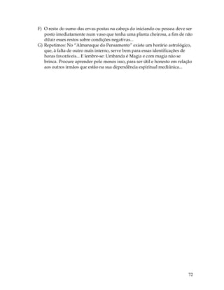 72
F) O resto do sumo das ervas postas na cabeça do iniciando ou pessoa deve ser
posto imediatamente num vaso que tenha uma planta cheirosa, a fim de não
diluir esses restos sobre condições negativas...
G) Repetimos: No “Almanaque do Pensamento” existe um horário astrológico,
que, à falta de outro mais interno, serve bem para essas identificações de
horas favoráveis... E lembre-se: Umbanda é Magia e com magia não se
brinca. Procure aprender pelo menos isso, para ser útil e honesto em relação
aos outros irmãos que estão na sua dependência espiritual mediúnica...
 