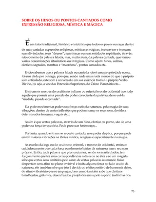 73
SOBRE OS HINOS OU PONTOS CANTADOS COMO
EXPRESSÃO RELIGIOSA, MÍSTICA E MÁGICA
Éum fator tradicional, histórico e iniciático que todos os povos ou raças dentro
de suas variadas expressões religiosas, místicas e mágicas, invocavam e invocam
suas divindades, seus “deuses”, suas forças ou suas entidades espirituais, através,
não somente da palavra falada, mas, muito mais, da palavra cantada, que tomou
varias denominações ritualísticas ou litúrgicas. Como sejam: hinos, salmos,
cânticos sagrados, mantras e “macrôons”, pontos cantados etc.
Então sabemos que a palavra falada ou cantada não é uma propriedade nossa,
foi-nos dada por outorga, pois que, sendo nada mais nada menos do que o próprio
som articulado, este som é universal e em sua essência traduz o próprio Verbo
Divino, ou seja, a voz das Potencias Superiores, do Cristo Planetário etc...
Ensinam os mestres do ocultismo indiano ou oriental e os do ocidental que todo
aquele que possuir uma parcela do poder consciente da palavra, deve usá-la
“medida, pesada e contada”.
Ela pode movimentar poderosas forças sutis da natureza, pela magia de suas
vibrações, dentro de certas inflexões que podem tomar os seus sons, devido a
determinados fonemas, vogais etc...
Assim é que certas palavras, através de um hino, cântico ou ponto, são de uma
poderosa força invocatória. Pode provocar fenômenos...
Portanto, quando entram no aspecto cantado, esse poder duplica, porque pode
emitir maiores vibrações na tônica mística, religiosa e especialmente na magia.
As escolas da ioga ou do ocultismo oriental, e mesmo do ocidental, ensinam
cuidadosamente que cada força ou elemento básico da natureza tem o seu som
próprio. Então, cada palavra que pronunciamos, sendo sons articulados, tem
forçosamente que ter suas correspondências astrais ou no éter e se um magista
sabe que certos sons emitidos pelo canto de certas palavras no mundo físico
despertam sons afins no plano invisível e incita alguma força no lado oculto da
natureza, ele também sabe que isto é devido ao efeito positivo de harmonia deles,
do ritmo vibratório que se empregar, bem como também sabe que cânticos
barulhentos, gritantes, desenfreados, projetados mais pelo aspecto instintivo dos
 
