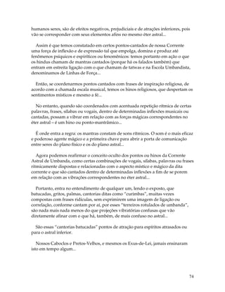 74
humanos seres, são de efeitos negativos, prejudiciais e de atrações inferiores, pois
vão se corresponder com seus elementos afins no mesmo éter astral...
Assim é que temos constatado em certos pontos-cantados de nossa Corrente
uma força de inflexão e de expressão tal que empolga, domina e produz até
fenômenos psíquicos e espiríticos ou fenomênicos: temos portanto em ação o que
os hindus chamam de mantras cantados (porque há os falados também) que
entram em estreita ligação com o que chamam de tatwas e na Escola Umbandista,
denominamos de Linhas de Força...
Então, se coordenarmos pontos cantados com frases de inspiração religiosa, de
acordo com a chamada escala musical, temos os hinos religiosos, que despertam os
sentimentos místicos e mesmo a fé...
No entanto, quando são coordenados com acentuada repetição rítmica de certas
palavras, frases, sílabas ou vogais, dentro de determinadas inflexões musicais ou
cantadas, possam a vibrar em relação com as forças mágicas correspondentes no
éter astral – é um hino ou ponto-mantrâmico...
É onde entra a regra: os mantras constam de sons rítmicos. O som é o mais eficaz
e poderoso agente mágico e a primeira chave para abrir a porta de comunicação
entre seres do plano físico e os do plano astral...
Agora podemos reafirmar o conceito oculto dos pontos ou hinos da Corrente
Astral de Umbanda, como certas combinações de vogais, sílabas, palavras ou frases
ritmicamente dispostas e relacionadas com o aspecto místico e mágico da dita
corrente e que são cantados dentro de determinadas inflexões a fim de se porem
em relação com as vibrações correspondentes no éter astral...
Portanto, entra no entendimento de qualquer um, lendo o exposto, que
batucadas, gritos, palmas, cantorias ditas como “curimbas”, muitas vezes
compostas com frases ridículas, sem exprimirem uma imagem de ligação ou
correlação, conforme cantam por aí, por esses “terreiros rotulados de umbanda”,
são nada mais nada menos do que projeções vibratórias confusas que vão
diretamente afinar com o que há, também, de mais confuso no astral...
São essas “cantorias batucadas” pontos de atração para espíritos atrasados ou
para o astral inferior.
Nossos Caboclos e Pretos-Velhos, e mesmos os Exus-de-Lei, jamais ensinaram
isto em tempo algum...
 